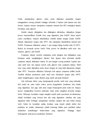 Untuk mendapatkan gliserol, maka perlu dilakukan pemisahan dengan
menggunakan corong pemisah sehingga terbentuk 2 lapisan yaitu lapisan atas dan
bawah. Lapisan atasnya merupakan campuran metanol dan HCl sedangkan lapisan
bawahnya yaitu gliserol.
Setelah minyak didinginkan dan dihilangkan alkoholnya, dilanjutkan dengan
proses transesterifikasi. Katalis basa yang digunakan yaitu NaOH. Sama seperti
reaksi esterifikasi, metanol ditambahkan terlebih dahulu dengan katalis NaOH.
Minyak dipanaskan sampai suhu 40OC dan selanjutnya ditambahkan metanol dan
NaOH. Pemanasan dilakukan selama 1 jam dengan dijaga kondisi suhu 55-65OC.
Reaksi ini termasuk proses batch. Pada proses ini dihasilkan metil ester, sisa
metanol, gliserol, dan NaOH.
Campuran minyak tersebut selanjutnya perlu diangkat dan didinginkan yang
bertujuan untuk menghilangkan alkohol. Dua lapisan akan terbentuk apabila
campuran minyak didiamkan selama 24 jam dengan corong pemisah. Lapisan atas
yaitu metil ester dan lapisan bawah yaitu gliserol serta campuran lainnya. Metil
ester yang sudah dipisahkan perlu dicuci dengan air yang telah dipanaskan dengan
suhu 50OC. Pencucian dilakukan beberapa kali supaya campuran terlihat bersih.
Terakhir lakukan pemanasan pada metil ester (biodiesel) sampai suhu 100OC
untuk menghilangkan kadar alkohol yang masih ada pada biodiesel.
Ada beberapa faktor yang mempengaruhi produk metil ester yang terbentuk
dari reaksi ini, yaitu waktu reaksi, proses pengadukan, katalisator atau katalis
yang digunakan, dan juga suhu akan sangat berpengaruh pada reaksi ini. Supaya
proses menghasilkan konversi maksimal, maka perlu mengikuti prosedur dengan
benar. Beberapa kesalahan sangat mungkin terjadi pada percobaan ini diantaranya
adalah kesalahan yang berasal dari alat yang digunakan, misalnya alat yang
digunakan tidak berfungsi sebagaimana mestinya ataupun alat atau bahan kurang
steril. Selain itu kesalahan paling dominan yang terjadi adalah akibat dari
praktikan itu sendiri, diantaranya adalah kekurang telitian para praktikan dalam
melakukan penimbangan bahan-bahan yang digunakan. Sehingga dapat
berpengaruh pada proses pembuatan biodiesel.
 