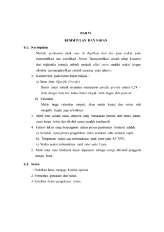 BAB VI
KESIMPULAN DAN SARAN
6.1. Kesimpulan
1. Metode pembuatan metil ester di dapatkan dari dua jenis reaksi, yaitu
tranesterifikasi dan esterifikasi. Proses Transesterifikasi adalah tahap konversi
dari trigliserida (minyak nabati) menjadi alkyl ester, melalui reaksi dengan
alkohol, dan menghasilkan produk samping yaitu gliserol.
2. Karakteristik pada bahan bakar minyak :
a). Berat Jenis (Specific Gravity)
Bahan bakar minyak umumnya mempunyai specific gravity antara 0,74 –
0,96, dengan kata lain bahan baker minyak lebih ringan dari pada air.
b). Viskositas
Makin tinggi viskositas minyak, akan makin kental dan makin sulit
mengalir, begitu juga sebaliknya.
3. Metil ester adalah suatu senyawa yang merupakan produk dari reaksi antara
asam lemak bebas dan alkohol rantai pendek (methanol).
4. Faktor- faktor yang berpengaruh dalam proses pembuatan biodiesel adalah:
a). Semakin cepat proses pengadukan maka kenaikan suhu semakin cepat.
b). Temperatur reaksi saat terbentuknya metil ester yaitu 55-70OC.
c). Waktu reaksi terbentuknya metil ester yaitu 1 jam.
5. Metil ester atau biodiesel dapat digunakan sebagai energi alternatif pengganti
minyak bumi.
6.2. Saran
1. Praktikan harus menjaga kondisi operasi.
2. Pensterilan peralatan dan bahan.
3. Keteltian dalam pengukuran bahan.
 