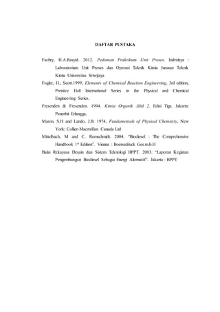 DAFTAR PUSTAKA
Fachry, H.A.Rasyid. 2012. Pedoman Praktikum Unit Proses. Indralaya :
Laboratorium Unit Proses dan Operasi Teknik Kimia Jurusan Teknik
Kimia Universitas Sriwijaya
Fogler, H., Scott.1999, Elements of Chemical Reaction Engineering, 3rd edition,
Prentice Hall International Series in the Physical and Chemical
Engineering Series.
Fresenden & Fresenden. 1994. Kimia Organik Jilid 2, Edisi Tiga. Jakarta:
Penerbit Erlangga.
Maron, S.H and Lando, J.B. 1974, Fundamentals of Physical Chemistry, New
York: Collier-Macmillan Canada Ltd
Mittelbach, M and C. Remschmidt. 2004. “Biodiesel : The Comprehensive
Handbook 1st Edition”. Vienna : Boersedruck Ges.m.b.H
Balai Rekayasa Desain dan Sistem Teknologi BPPT. 2003. “Laporan Kegiatan
Pengembangan Biodiesel Sebagai Energi Alternatif”. Jakarta : BPPT
 