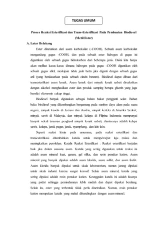 Proses Reaksi Esterifikasi dan Trans-Esterifikasi Pada Pembuatan Biodiesel
(Metil Ester)
A. Latar Belakang
Ester diturunkan dari asam karboksilat (-COOH). Sebuah asam karboksilat
mengandung gugus -COOH, dan pada sebuah ester hidrogen di gugus ini
digantikan oleh sebuah gugus hidrokarbon dari beberapa jenis. Disini kita hanya
akan melihat kasus-kasus dimana hidrogen pada gugus -COOH digantikan oleh
sebuah gugus alkil, meskipun tidak jauh beda jika diganti dengan sebuah gugus
aril (yang berdasarkan pada sebuah cincin benzen). Biodiesel dapat dibuat dari
transesterifikasi asam lemak. Asam lemak dari minyak lemak nabati direaksikan
dengan alkohol menghasilkan ester dan produk samping berupa gliserin yang juga
bernilai ekonomis cukup tinggi.
Biodiesel banyak digunakan sebagai bahan bakar pengganti solar. Bahan
baku biodiesel yang dikembangkan bergantung pada sumber daya alam pada suatu
negara, minyak kanola di Jerman dan Austria, minyak kedelei di Amerika Serikat,
minyak sawit di Malaysia, dan minyak kelapa di Filipina Indonesia mempunyai
banyak sekali tanaman penghasil minyak lemak nabati, diantaranya adalah kelapa
sawit, kelapa, jarak pagar, jarak, nyamplung, dan lain-lain.
Seperti reaksi kimia pada umumnya, pada reaksi esterifikasi dan
transesterifikasi ditambahkan katalis untuk mempercepat laju reaksi dan
meningkatkan perolehan. Katalis Reaksi Esterifikasi : Reaksi esterifikasi berjalan
baik jika dalam suasana asam. Katalis yang sering digunakan untuk reaksi ini
adalah asam mineral kuat, garam, gel silika, dan resin penukar kation. Asam
mineral yang banyak dipakai adalah asam klorida, asam sulfat, dan asam fosfat.
Asam klorida banyak dipakai untuk skala laboratorium, namun jarang dipakai
untuk skala industri karena sangat korosif. Selain asam mineral, katalis yang
sering dipakai adalah resin penukar kation. Keunggulan katalis ini adalah fasanya
yang padat sehingga pemisahannya lebih mudah dan dapat dipakai berulang.
Selain itu, ester yang terbentuk tidak perlu dinetralkan. Namun, resin penukar
kation merupakan katalis yang mahal dibandingkan dengan asam mineral.
TUGAS UMUM
 