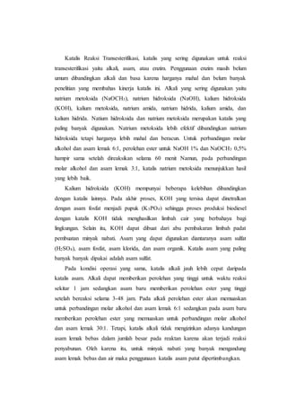 Katalis Reaksi Transesterifikasi, katalis yang sering digunakan untuk reaksi
transesterifikasi yaitu alkali, asam, atau enzim. Penggunaan enzim masih belum
umum dibandingkan alkali dan basa karena harganya mahal dan belum banyak
penelitian yang membahas kinerja katalis ini. Alkali yang sering digunakan yaitu
natrium metoksida (NaOCH3), natrium hidroksida (NaOH), kalium hidroksida
(KOH), kalium metoksida, natrium amida, natrium hidrida, kalium amida, dan
kalium hidrida. Natium hidroksida dan natrium metoksida merupakan katalis yang
paling banyak digunakan. Natrium metoksida lebih efektif dibandingkan natrium
hidroksida tetapi harganya lebih mahal dan beracun. Untuk perbandingan molar
alkohol dan asam lemak 6:1, perolehan ester untuk NaOH 1% dan NaOCH3 0,5%
hampir sama setelah direaksikan selama 60 menit Namun, pada perbandingan
molar alkohol dan asam lemak 3:1, katalis natrium metoksida menunjukkan hasil
yang lebih baik.
Kalium hidroksida (KOH) mempunyai beberapa kelebihan dibandingkan
dengan katalis lainnya. Pada akhir proses, KOH yang tersisa dapat dinetralkan
dengan asam fosfat menjadi pupuk (K3PO4) sehingga proses produksi biodiesel
dengan katalis KOH tidak menghasilkan limbah cair yang berbahaya bagi
lingkungan. Selain itu, KOH dapat dibuat dari abu pembakaran limbah padat
pembuatan minyak nabati. Asam yang dapat digunakan diantaranya asam sulfat
(H2SO4), asam fosfat, asam klorida, dan asam organik. Katalis asam yang paling
banyak banyak dipakai adalah asam sulfat.
Pada kondisi operasi yang sama, katalis alkali jauh lebih cepat daripada
katalis asam. Alkali dapat memberikan perolehan yang tinggi untuk waktu reaksi
sekitar 1 jam sedangkan asam baru memberikan perolehan ester yang tinggi
setelah bereaksi selama 3-48 jam. Pada alkali perolehan ester akan memuaskan
untuk perbandingan molar alkohol dan asam lemak 6:1 sedangkan pada asam baru
memberikan perolehan ester yang memuaskan untuk perbandingan molar alkohol
dan asam lemak 30:1. Tetapi, katalis alkali tidak mengizinkan adanya kandungan
asam lemak bebas dalam jumlah besar pada reaktan karena akan terjadi reaksi
penyabunan. Oleh karena itu, untuk minyak nabati yang banyak mengandung
asam lemak bebas dan air maka penggunaan katalis asam patut dipertimbangkan.
 