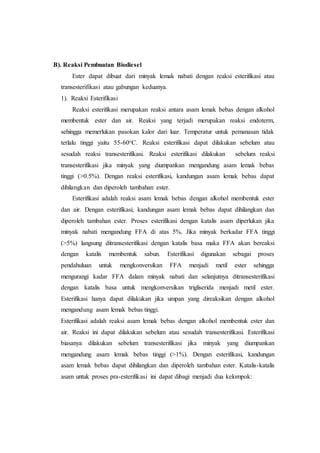 B). Reaksi Pembuatan Biodiesel
Ester dapat dibuat dari minyak lemak nabati dengan reaksi esterifikasi atau
transesterifikasi atau gabungan keduanya.
1). Reaksi Esterifikasi
Reaksi esterifikasi merupakan reaksi antara asam lemak bebas dengan alkohol
membentuk ester dan air. Reaksi yang terjadi merupakan reaksi endoterm,
sehingga memerlukan pasokan kalor dari luar. Temperatur untuk pemanasan tidak
terlalu tinggi yaitu 55-60oC. Reaksi esterifikasi dapat dilakukan sebelum atau
sesudah reaksi transesterifikasi. Reaksi esterifikasi dilakukan sebelum reaksi
transesterifikasi jika minyak yang diumpankan mengandung asam lemak bebas
tinggi (>0.5%). Dengan reaksi esterifikasi, kandungan asam lemak bebas dapat
dihilangkan dan diperoleh tambahan ester.
Esterifikasi adalah reaksi asam lemak bebas dengan alkohol membentuk ester
dan air. Dengan esterifikasi, kandungan asam lemak bebas dapat dihilangkan dan
diperoleh tambahan ester. Proses esterifikasi dengan katalis asam diperlukan jika
minyak nabati mengandung FFA di atas 5%. Jika minyak berkadar FFA tinggi
(>5%) langsung ditransesterifikasi dengan katalis basa maka FFA akan bereaksi
dengan katalis membentuk sabun. Esterifikasi digunakan sebagai proses
pendahuluan untuk mengkonversikan FFA menjadi metil ester sehingga
mengurangi kadar FFA dalam minyak nabati dan selanjutnya ditransesterifikasi
dengan katalis basa untuk mengkonversikan trigliserida menjadi metil ester.
Esterifikasi hanya dapat dilakukan jika umpan yang direaksikan dengan alkohol
mengandung asam lemak bebas tinggi.
Esterifikasi adalah reaksi asam lemak bebas dengan alkohol membentuk ester dan
air. Reaksi ini dapat dilakukan sebelum atau sesudah transesterifikasi. Esterifikasi
biasanya dilakukan sebelum transesterifikasi jika minyak yang diumpankan
mengandung asam lemak bebas tinggi (>1%). Dengan esterifikasi, kandungan
asam lemak bebas dapat dihilangkan dan diperoleh tambahan ester. Katalis-katalis
asam untuk proses pra-esterifikasi ini dapat dibagi menjadi dua kelompok:
 