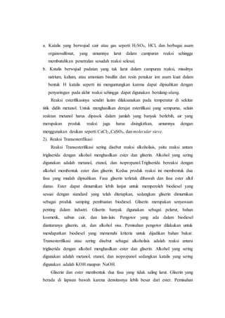 a. Katalis yang berwujud cair atau gas seperti H2SO4, HCl, dan berbagai asam
organosulfonat, yang umumnya larut dalam campuran reaksi sehingga
membutuhkan penetralan sesudah reaksi selesai;
b. Katalis berwujud padatan yang tak larut dalam campuran reaksi, misalnya
natrium, kalium, atau amonium bisulfat dan resin penukar ion asam kuat dalam
bentuk H katalis seperti ini menguntungkan karena dapat dipisahkan dengan
penyaringan pada akhir reaksi sehingga dapat digunakan berulang-ulang.
Reaksi esterifikasinya sendiri lazim dilaksanakan pada temperatur di sekitar
titik didih metanol. Untuk menghasilkan derajat esterifikasi yang sempurna, selain
reaktan metanol harus dipasok dalam jumlah yang banyak berlebih, air yang
merupakan produk reaksi juga harus disingkirkan, umumnya dengan
menggunakan desikan seperti CaCl2,,CaSO4, dan molecular sieve.
2). Reaksi Transesterifikasi
Reaksi Transesterifikasi sering disebut reaksi alkoholisis, yaitu reaksi antara
trigliserida dengan alkohol menghasilkan ester dan gliserin. Alkohol yang sering
digunakan adalah metanol, etanol, dan isopropanol.Trigliserida bereaksi dengan
alkohol membentuk ester dan gliserin. Kedua produk reaksi ini membentuk dua
fasa yang mudah dipisahkan. Fasa gliserin terletak dibawah dan fasa ester alkil
diatas. Ester dapat dimurnikan lebih lanjut untuk memperoleh biodiesel yang
sesuai dengan standard yang telah ditetapkan, sedangkan gliserin dimurnikan
sebagai produk samping pembuatan biodiesel. Gliserin merupakan senyawaan
penting dalam industri. Gliserin banyak digunakan sebagai pelarut, bahan
kosmetik, sabun cair, dan lain-lain. Pengotor yang ada dalam biodiesel
diantaranya gliserin, air, dan alkohol sisa. Pemisahan pengotor dilakukan untuk
mendapatkan biodiesel yang memenuhi kriteria untuk dijadikan bahan bakar.
Transesterifikasi atau sering disebut sebagai alkoholisis adalah reaksi antara
trigliserida dengan alkohol menghasilkan ester dan gliserin. Alkohol yang sering
digunakan adalah metanol, etanol, dan isopropanol sedangkan katalis yang sering
digunakan adalah KOH maupun NaOH.
Gliserin dan ester membentuk dua fasa yang tidak saling larut. Gliserin yang
berada di lapisan bawah karena densitasnya lebih besar dari ester. Pemisahan
 