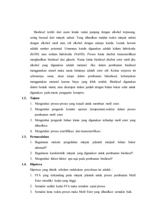 Biodiesel terdiri dari asam lemak rantai panjang dengan alkohol terpasang,
sering berasal dari minyak nabati. Yang dihasilkan melalui reaksi minyak nabati
dengan alkohol metil atau etil alkohol dengan adanya katalis. Lemak hewani
adalah sumber potensial. Umumnya katalis digunakan adalah kalium hidroksida
(KOH) atau sodium hidroksida (NaOH). Proses kimia disebut transesterifikasi
menghasilkan biodiesel dan gliserin. Nama kimia biodiesel disebut ester metil jika
alkohol yang digunakan adalah metanol. Jika dalam pembuatan biodiesel
menggunakan etanol maka nama kimianya adalah ester etil. Kedua senyawa ini
sebenarnya sama, akan tetapi dalam pembuatan bidodiesel, kebanyakan
menggunakan metanol karena biaya yang lebih rendah. Biodiesel digunakan
dalam bentuk murni, atau dicampur dalam jumlah dengan bahan bakar solar untuk
digunakan pada mesin pengapian kompres.
1.2. Tujuan
1. Mengetahui proses-proses yang terjadi untuk membuat metil ester.
2. Mengetahui pengaruh kondisi operasi (temperature,waktu) dalam proses
pembuatan metil ester.
3. Mengetahui pengaruh bahan kimia yang digunakan terhadap metil ester yang
dihasilkan.
4. Mengetahui proses esterfifikasi dan transesterifikasi.
1.3. Permasalahan
1. Bagaimana metode pengolahan minyak jelantah menjadi bahan bakar
alternatif?
2. Bagaimana karakteristik minyak yang digunakan untuk pembuatan biodiesel?
3. Mengetahui faktor-faktor apa saja pada pembuatan biodiesel?
1.4. Hipotesa
Hipotesa yang ditarik sebelum melakukan percobaan ini adalah :
1. FFA yang terkandung pada minyak jelantah untuk proses pembuatan Metil
Ester memiliki kadar yang tinggi.
2. Semakin sedikit kadar FFA maka semakin cepat proses.
3. Semakin lama waktu proses maka Metil Ester yang dihasilkan semakin baik.
 