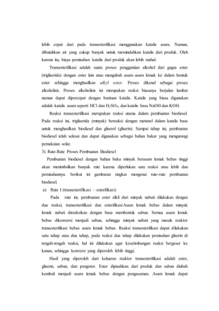lebih cepat dari pada transesterifikasi menggunakan katalis asam. Namun,
dibutuhkan air yang cukup banyak untuk memindahkan katalis dari produk. Oleh
karena itu, biaya pemisahan katalis dari produk akan lebih mahal.
Transesterifikasi adalah suatu proses penggantian alkohol dari gugus ester
(trigliserida) dengan ester lain atau mengubah asam–asam lemak ke dalam bentuk
ester sehingga menghasilkan alkyl ester. Proses dikenal sebagai proses
alkoholisis. Proses alkoholisis ini merupakan reaksi biasanya berjalan lambat
namun dapat dipercepat dengan bantuan katalis. Katalis yang biasa digunakan
adalah katalis asam seperti HCl dan H2SO4, dan katalis basa NaOH dan KOH.
Reaksi transesterifikasi merupakan reaksi utama dalam pembuatan biodiesel.
Pada reaksi ini, trigliserida (minyak) bereaksi dengan metanol dalam katalis basa
untuk menghasilkan biodiesel dan gliserol (gliserin). Sampai tahap ini, pembuatan
biodiesel telah selesai dan dapat digunakan sebagai bahan bakar yang mengurangi
pemakaian solar.
3). Rute-Rute Proses Pembuatan Biodiesel
Pembuatan biodiesel dengan bahan baku minyak berasam lemak bebas tinggi
akan menimbulkan banyak rute karena diperlukan satu reaksi atau lebih dan
pemisahannya. berikut ini gambaran singkat mengenai rute-rute pembuatan
biodiesel.
a) Rute I (transesterifikasi – esterifikasi)
Pada rute ini, pembuatan ester alkil dari minyak nabati dilakukan dengan
dua reaksi, transesterifikasi dan esterifikasi.Asam lemak bebas dalam minyak
lemak nabati direaksikan dengan basa membentuk sabun. Semua asam lemak
bebas dikonversi menjadi sabun, sehingga minyak nabati yang masuk reaktor
transesterifikasi bebas asam lemak bebas. Reaksi transesterifikasi dapat dilakukan
satu tahap atau dua tahap, pada reaksi dua tahap dilakukan pemisahan gliserin di
tengah-tengah reaksi, hal ini dilakukan agar kesetimbangan reaksi bergeser ke
kanan, sehingga konversi yang diperoleh lebih tinggi.
Hasil yang diperoleh dari keluaran reaktor transesterifikasi adalah ester,
gliserin, sabun, dan pengotor. Ester dipisahkan dari produk dan sabun diubah
kembali menjadi asam lemak bebas dengan pengasaman. Asam lemak dapat
 