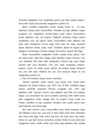 Penetralan menggunakan basa menghasilkan garam yang dapat menjadi pengotor,
hal ini tidak terjadi pada penetralan menggunakan penukar ion.
Reaksi esterifikasi menghasilkan produk samping berupa air. Air harus
dipisahkan sebelum reaksi transesterifikasi. Pemisahan ini dapat dilakukan dengan
penguapan atau menggunakan absorber.Umpan masuk reaktor transesterifikasi
berupa trigliserida, ester, dan pengotor. Trigliserida direaksikan dengan metanol
menghasilkan ester dan gliserin. Reaksi transesterifikasi dapat dilakukan dua
tahap untuk mendapatkan konversi tinggi. Pada reaksi dua tahap, pemisahan
gliserin dilakukan diantara kedua reaksi. Pemisahan gliserin ini berguna untuk
menggeser kesetimbangan ke kanan sehingga konversinnya menjadi lebih tinggi.
Reaksi transesterifikasi menghasilkan produk samping berupa gliserin. Ester
dan gliserin tidak saling larut sehingga dapat dipisahkan dengan dekantasi. Fasa
ester dimurnikan lebih lanjut untuk mendapatkan biodiesel yang sesuai dengan
standard mutu yang disyaratkan. Fasa ester masih mengandung pengotor-
pengotor, seperti: sisa katalis, garam, metanol, dan pengotor lainnya. Pemurnian
fasa ester alkil dapat dilakukan dua cara, yaitu pencucian dengan air atau
menggunakan penukar ion.
c). Rute III (esterifikasi dengan metanol superkritik)
Metanol superkritik adalah metanol yang berada pada kondisi diatas
temperatur dan tekanan kritiknya, yaitu 350oC dan 30 MPa. Esterifikasi dengan
metanol superkritik mempunyai beberapa keunggulan yaitu waktu yang
diperlukan untuk mencapai konversi yang diinginkan jauh lebih kecil daripada
dengan cara konvensional dan proses pemisahan produknya lebih mudah karena
tidak menggunakan katalis, sehingga tidak ada pengotor berupa katalis sisa.
Namun, esterifikasi ini juga mampunyai kelemahan yaitu kondisi operasi harus
pada temperatur dan tekanan tinggi.
Dari aspek ekonomi, proses transesterifikasi tanpa katalis tampaknya sangat
sulit dilakukan karena ester yang akan di bakar dalam mesin diesel memerlukan
input energi yang tinggi, waktu reaksi yang lama, dan harga pasar yang rendah.
Karena itu, agar hasil esternya memuaskan, produksi biodiesel secara umum perlu
menggunakan katalis. Katalis adalah suatu bahan yang digunakan untuk memulai
 