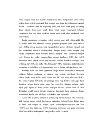 reaksi dengan bahan lain. Katalis dimanfaatkan untuk mempercepat suatu reaksi,
terlibat dalam reaksi tetapi tidak ikut bereaksi serta tidak ikut terkonsumsi menjadi
produk. Pemilihan katalis ini bergantung pada jenis asam lemak yang terkandung
dalam minyak. Jenis asam lemak dalam lemak sangat berpengaruh terhadap
karakteristik fisik dan kimia biodiesel, karena asam lemak akan membentuk ester
atau biodiesel.
Reaksi penyabunan merupakan reaksi samping yang tidak dikehendaki. Hal
ini terlihat pada saat ekstraksi adanya gumpalan–gumpalan putih yang melekat
pada dinding corong pemisah yang mengakibatkan proses ekstraksi menjadi sulit
dan memerlukan ekstraksi berulang–ulang. Dengan adanya reaksi samping yang
berupa penyabunan inilah konversi minyak menjadi ester (biodiesel) menjadi
kecil. Karena itu, reaksi transesterifikasi dengan katalisator KOH dan NaOH
disarankan untuk minyak nabati yang melewati tahapan deasifikasi sehingga kadar
air kurang dari 0,3% dan kadar FFA kurang dari 0,5%. Sedangkan pada katalisator
asam tidak menyebabkan reaksi penyabunan seperti halnya pada katalisator basa.
Berbagai asam kuat dapat digunakan sebagai katalis dalam reaksi pembuatan
biodiesel. Rekasi pembuatan ini biasanya yang berjenis esterifikasi. Beberapa
contoh katalis asam adalah Asam klorida atau HCl dan asam sulfat atau H2SO4
dan asam posphat. Beberapa ion exchange resin yang bertipe asam juga dapat
digunakan sebagai katalis padat antara lain Amberlyst. Kalsium karbonat padat
dapat juga digunakan dalam proses homogen katalitik. Katalis asam ini akan
dinetralkan setelah reaksi berjalan sempurna. Penetralan dapat dilakukan dengan
penambahan katalis basa sekaligus mereaksikan sisa trigliserida.
Asam sulfat (H2SO4) merupakan cairan yang bersifat korosif, tidak berwarna,
tidak berbau, sangat reaktif dan mampu melarutkan berbagai logam. Bahan kimia
ini dapat larut dengan air dengan segala perbandingan,mempunyai titik leleh
10,49oC dan titik didih pada 340oC tergantung kepekatan serta pada temperatur
300oC atau lebih terdekomposisi menghasilkan sulfur trioksida.
 