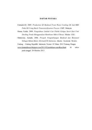DAFTAR PUSTAKA
Fatimah,S.H. 2009. Production Of Biodiesel From Waste Cooking Oil And RBD
Palm Oil Using Batch Transesterification Process. UMP: Malaysia
Hanun, Farida. 2009. Pengolahan Limbah Cair Pabrik Kelapa Sawit Dari Unit
Deoiling Ponds Menggunakan Membrans Mikro Filtrasi. Medan: USU.
Shintawaty, Aamalia. 2006. Prospek Pengembangan Biodiesel dan Bioetanol
Sebagai Bahan Bakar Alternatif Di Indonesia. Jakarta : Economic Review.
Undang – Undang Republik Indonesia Nomor 18 Tahun 2012 Tentang Pangan
www.kimiadahsyat.blogspot.com/2011/02/praktikum-esterfikasi.html, di askes
pada tanggal 28 Oktober 2013
 