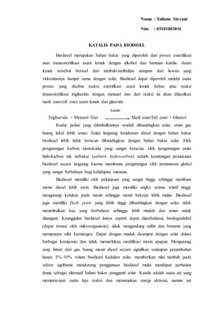 KATALIS PADA BIODISEL
Biodiesel merupakan bahan bakar yang diperoleh dari proses esterifikasi
atau transesterifikasi asam lemak dengan alkohol dan bantuan katalis. Asam
lemak tersebut berasal dari tumbuh-tumbuhan ataupun dari hewan yang
viskositasnya hampir sama dengan solar. Biodiesel dapat diperoleh melalui suatu
proses yang disebut reaksi esterifikasi asam lemak bebas atau reaksi
transesterifikasi trigliserida dengan metanol dan dari reaksi ini akan dihasilkan
metil ester/etil ester asam lemak dan gliserida
Trigliserida + Metanol /Eter Metil ester/Etil ester + Gliserol
Kadar polusi yang ditimbulkannya rendah dibandingkan solar, emisi gas
buang lokal lebih aman. Emisi langsung kendaraan diesel dengan bahan bakar
biodiesel lebih tidak beracun dibandingkan dengan bahan bakar solar. Efek
pengurangan karbon monoksida yang sangat beracun, efek pengurangan emisi
hidrokarbon tak terbakar (unburn hydrocarbon) adalah keuntungan pemakaian
biodiesel secara langsung karena membantu pengurangan efek pemanasan global
yang sangat berbahaya bagi kehidupan manusia.
Biodiesel memiliki efek pelumasan yang sangat tinggi, sehingga membuat
mesin diesel lebih awet. Biodiesel juga memiliki angka setana relatif tinggi,
mengurangi ketukan pada mesin sehingga mesin bekerja lebih mulus. Biodiesel
juga memiliki flash point yang lebih tinggi dibandingkan dengan solar, tidak
menimbulkan bau yang berbahaya sehingga lebih mudah dan aman untuk
ditangani. Keunggulan biodiesel lainya seperti dapat diperbaharui, biodegradabel
(dapat terurai oleh mikroorganisme), tidak mengandung sulfur dan benzene yang
mempunyai sifat karsinogen. Dapat dengan mudah dicampur dengan solar dalam
berbagai komposisi dan tidak memerlukan modifikasi mesin apapun. Mengurangi
asap hitam dari gas buang mesin diesel secara signifikan walaupun penambahan
hanya 5%–10% volum biodiesel kedalam solar, memberikan nilai tambah pada
sektor agribisnis mendorong penggunaan biodiesel mulai mendapat perhatian
dunia sebagai alternatif bahan bakar pengganti solar. Katalis adalah suatu zat yang
mempercepat suatu laju reaksi dan menurunkan energi aktivasi, namun zat
katalis
Nama : Yuliana Stevani
Nim : 03101003016
 