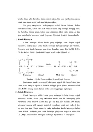 tersebut tidak habis bereaksi. Ketika reaksi selesai, kita akan mendapatkan massa
katalis yang sama seperti pada awal kita tambahkan.
Zat yang menghambat berlangsungnya reaksi disebut inhibitor. Dalam
suatu reaksi kimia, katalis tidak ikut bereaksi secara tetap sehingga dianggap tidak
ikut bereaksi. Secara umum, katalis yang digunakan dalam reaksi kimia ada tiga
jenis, yaitu katalis homogen, katalis heterogen, biokatalis (enzim), dan autokatalis.
1). Katalis Homogen
Katalis homogen adalah katalis yang wujudnya sama dengan wujud
reaktannya. Dalam reaksi kimia, katalis homogen berfungsi sebagai zat perantara.
Beberapa jenis katalis homogen yang telah digunakan antara lain NaOH, KOH,
ZA, ZA kering, ZKOH, dan Z-KOH kering terjadi reaksi dibawah ini:
O
||
H2C O C R’
O O H2C OH
|| Katalis || |
CH O C R’’ + CH3OH 3R C OCH3 + HC OH
O |
|| H2C OH
H2C O C R’’’
Trigliserida Metanol Metil Ester Gliserol
Gambar 1. Reaksi Transesterifikasi Dengan Katalis Homogen
Penggunaan katalis mempunyai kekurangan seperti sifat korosif tinggi dan
katalis tidak mungkin digunakan kembali sehingga pada proses pembuatan metil
ester. NaOH dibuang dalam bentuk larutan dan mengganggu lingkungan.
2). Katalis Heterogen
Katalis heterogen adalah katalis yang wujudnya berbeda dengan wujud
reaktannya. Reaksi zat-zat yang melibatkan katalis jenis ini, berlangsung pada
permukaan katalis tersebut. Reaksi fase gas dan fase cair dikatalisa oleh katalis
heterogen biasanya lebih mungkin terjadi di permukaan katalis dari pada di fase
gas atau fase cair. Untuk alasan ini maka kadangkala katalis heterogen disebut
katalis kontak. Beberapa jenis katalis heterogen yang telah dilaporkan antara lain
CaO, MgO. Proses katalis heterogen sedikitnya dapat melalui 4 tahap yakni:
 