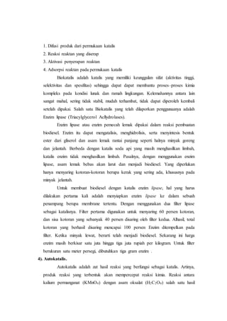 1. Difusi produk dari permukaan katalis
2. Reaksi reaktan yang diserap
3. Aktivasi penyerapan reaktan
4. Adsorpsi reaktan pada permukaan katalis
Biokatalis adalah katalis yang memiliki keunggulan sifat (aktivitas tinggi,
selektivitas dan spesifitas) sehingga dapat dapat membantu proses–proses kimia
kompleks pada kondisi lunak dan ramah lingkungan. Kelemahannya antara lain
sangat mahal, sering tidak stabil, mudah terhambat, tidak dapat diperoleh kembali
setelah dipakai. Salah satu Biokatalis yang telah dilaporkan penggunaanya adalah
Enzim lipase (Triacylglycerol Acllydrolases).
Enzim lipase atau enzim pemecah lemak dipakai dalam reaksi pembuatan
biodiesel. Enzim itu dapat mengatalisis, menghidrolisis, serta menyintesis bentuk
ester dari gliserol dan asam lemak rantai panjang seperti halnya minyak goreng
dan jelantah. Berbeda dengan katalis soda api yang masih menghasilkan limbah,
katalis enzim tidak menghasilkan limbah. Pasalnya, dengan menggunakan enzim
lipase, asam lemak bebas akan larut dan menjadi biodiesel. Yang diperlukan
hanya menyaring kotoran-kotoran berupa kerak yang sering ada, khususnya pada
minyak jelantah.
Untuk membuat biodiesel dengan katalis enzim lipase, hal yang harus
dilakukan pertama kali adalah menyiapkan enzim lipase ke dalam sebuah
penampang berupa membrane tertentu. Dengan menggunakan dua filter lipase
sebagai katalisnya. Filter pertama digunakan untuk menyaring 60 persen kotoran,
dan sisa kotoran yang sebanyak 40 persen disaring oleh filter kedua. Alhasil, total
kotoran yang berhasil disaring mencapai 100 persen Enzim ditempelkan pada
filter. Ketika minyak lewat, berarti telah menjadi biodiesel. Sekarang ini harga
enzim masih berkisar satu juta hingga tiga juta rupiah per kilogram. Untuk filter
berukuran satu meter persegi, dibutuhkan tiga gram enzim .
4). Autokatalis.
Autokatalis adalah zat hasil reaksi yang berfungsi sebagai katalis. Artinya,
produk reaksi yang terbentuk akan mempercepat reaksi kimia. Reaksi antara
kalium permanganat (KMnO4) dengan asam oksalat (H2C2O4) salah satu hasil
 