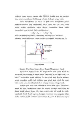 reaksinya berupa senyawa mangan sulfat (MnSO4). Semakin lama, laju reaksinya
akan semakin cepat karena MnSO4 yang terbentuk berfungsi sebagai katalis.
Untuk meningkatkan laju reaksi kita perlu untuk meningkatkan jumlah
tumbukan-tumbukan yang menghasilkan reaksi. Salah satu cara yang efektif
adalah dengan menurunkan energi aktivasi. Penambahan katalis dapat
menurunkan energi aktivasi. Suatu reaksi eksoterm:
AB(g) + C(g) AC(g) + B(g).
Reaksi ini berlangsung lambat, karena energi aktivasinya (Ea) lebih besar
dibanding energi molekulnya. Hanya sebagian kecil molekul yang mencapai Ea
Gambar 2. Perubahan Energi Aktivasi Setelah Menggunakan Katalis
Berdasarkan diagram di atas, Ea' dengan katalis lebih rendah. Katalis itu
berupa zat yang dicampurkan dengan reaktan. Jika reaksi di atas tanpa katalis, AB
dan C bertumbukan sampai mencapai Ea yang relatif tinggi. Karena umumnya
energi molekulnya rendah, jadi tumbukan yang terjadi tidak efektif. Ea sangat
sulit dicapai. Untuk itu maka ditambahkan zat yang bertindak sebagai katalis.
Ternyata pada saat katalis dicampurkan reaksi makin cepat. Jelas bahwa
katalis itu dapat mempengaruhi salah satu reaktan. Misalnya dalam reaksi ini
katalis cocok sifatnya dengan AB. Maka seperti robot AB tertarik ke katalis
membentuk KAB. KAB tergolong kompleks teraktivasi yang merupakan tahap
reaksi hipotesis; KAB kemudian terurai menjadi KA dan B. Setelah itu terjadi
 