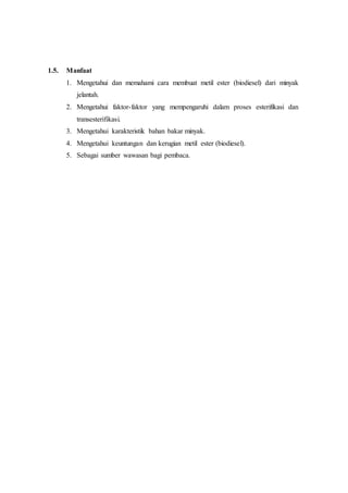 1.5. Manfaat
1. Mengetahui dan memahami cara membuat metil ester (biodiesel) dari minyak
jelantah.
2. Mengetahui faktor-faktor yang mempengaruhi dalam proses esterifikasi dan
transesterifikasi.
3. Mengetahui karakteristik bahan bakar minyak.
4. Mengetahui keuntungan dan kerugian metil ester (biodiesel).
5. Sebagai sumber wawasan bagi pembaca.
 