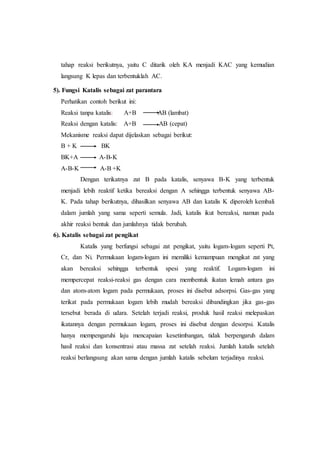 tahap reaksi berikutnya, yaitu C ditarik oleh KA menjadi KAC yang kemudian
langsung K lepas dan terbentuklah AC.
5). Fungsi Katalis sebagai zat parantara
Perhatikan contoh berikut ini:
Reaksi tanpa katalis: A+B AB (lambat)
Reaksi dengan katalis: A+B AB (cepat)
Mekanisme reaksi dapat dijelaskan sebagai berikut:
B + K BK
BK+A A-B-K
A-B-K A-B +K
Dengan terikatnya zat B pada katalis, senyawa B-K yang terbentuk
menjadi lebih reaktif ketika bereaksi dengan A sehingga terbentuk senyawa AB-
K. Pada tahap berikutnya, dihasilkan senyawa AB dan katalis K diperoleh kembali
dalam jumlah yang sama seperti semula. Jadi, katalis ikut bereaksi, namun pada
akhir reaksi bentuk dan jumlahnya tidak berubah.
6). Katalis sebagai zat pengikat
Katalis yang berfungsi sebagai zat pengikat, yaitu logam-logam seperti Pt,
Cr, dan Ni. Permukaan logam-logam ini memiliki kemampuan mengikat zat yang
akan bereaksi sehingga terbentuk spesi yang reaktif. Logam-logam ini
mempercepat reaksi-reaksi gas dengan cara membentuk ikatan lemah antara gas
dan atom-atom logam pada permukaan, proses ini disebut adsorpsi. Gas-gas yang
terikat pada permukaan logam lebih mudah bereaksi dibandingkan jika gas-gas
tersebut berada di udara. Setelah terjadi reaksi, produk hasil reaksi melepaskan
ikatannya dengan permukaan logam, proses ini disebut dengan desorpsi. Katalis
hanya mempengaruhi laju mencapaian kesetimbangan, tidak berpengaruh dalam
hasil reaksi dan konsentrasi atau massa zat setelah reaksi. Jumlah katalis setelah
reaksi berlangsung akan sama dengan jumlah katalis sebelum terjadinya reaksi.
 