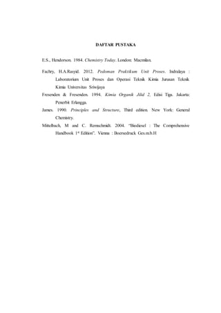 DAFTAR PUSTAKA
E.S., Hendorson. 1984. Chemistry Today. London: Macmilan.
Fachry, H.A.Rasyid. 2012. Pedoman Praktikum Unit Proses. Indralaya :
Laboratorium Unit Proses dan Operasi Teknik Kimia Jurusan Teknik
Kimia Universitas Sriwijaya
Fresenden & Fresenden. 1994. Kimia Organik Jilid 2, Edisi Tiga. Jakarta:
Penerbit Erlangga.
James. 1990. Principles and Structure, Third edition. New York: General
Chemistry.
Mittelbach, M and C. Remschmidt. 2004. “Biodiesel : The Comprehensive
Handbook 1st Edition”. Vienna : Boersedruck Ges.m.b.H
 