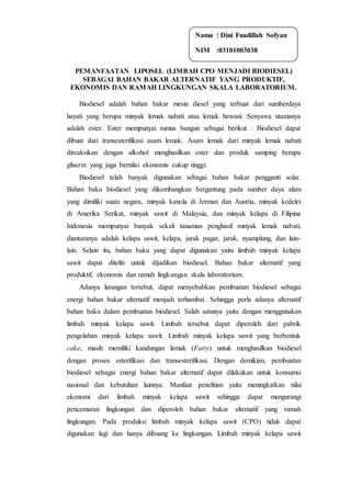 PEMANFAATAN LIPOSEL (LIMBAH CPO MENJADI BIODIESEL)
SEBAGAI BAHAN BAKAR ALTERNATIF YANG PRODUKTIF,
EKONOMIS DAN RAMAH LINGKUNGAN SKALA LABORATORIUM.
Biodiesel adalah bahan bakar mesin diesel yang terbuat dari sumberdaya
hayati yang berupa minyak lemak nabati atau lemak hewani. Senyawa utamanya
adalah ester. Ester mempunyai rumus bangun sebagai berikut : Biodiesel dapat
dibuat dari transesterifikasi asam lemak. Asam lemak dari minyak lemak nabati
direaksikan dengan alkohol menghasilkan ester dan produk samping berupa
gliserin yang juga bernilai ekonomis cukup tinggi.
Biodiesel telah banyak digunakan sebagai bahan bakar pengganti solar.
Bahan baku biodiesel yang dikembangkan bergantung pada sumber daya alam
yang dimiliki suatu negara, minyak kanola di Jerman dan Austria, minyak kedelei
di Amerika Serikat, minyak sawit di Malaysia, dan minyak kelapa di Filipina
Indonesia mempunyai banyak sekali tanaman penghasil minyak lemak nabati,
diantaranya adalah kelapa sawit, kelapa, jarak pagar, jarak, nyamplung, dan lain-
lain. Selain itu, bahan baku yang dapat digunakan yaitu limbah minyak kelapa
sawit dapat diteliti untuk dijadikan biodiesel. Bahan bakar alternatif yang
produktif, ekonomis dan ramah lingkungan skala laboratorium.
Adanya larangan tersebut, dapat menyebabkan pembuatan biodiesel sebagai
energi bahan bakar alternatif menjadi terhambat. Sehingga perlu adanya alternatif
bahan baku dalam pembuatan biodiesel. Salah satunya yaitu dengan menggunakan
limbah minyak kelapa sawit. Limbah tersebut dapat diperoleh dari pabrik
pengolahan minyak kelapa sawit. Limbah minyak kelapa sawit yang berbentuk
cake, masih memiliki kandungan lemak (Fatty) untuk menghasilkan biodiesel
dengan proses esterifikasi dan transesterifikasi. Dengan demikian, pembuatan
biodiesel sebagai energi bahan bakar alternatif dapat dilakukan untuk konsumsi
nasional dan kebutuhan lainnya. Manfaat penelitian yaitu meningkatkan nilai
ekonomi dari limbah minyak kelapa sawit sehingga dapat mengurangi
pencemaran lingkungan dan diperoleh bahan bakar alternatif yang ramah
lingkungan. Pada produksi limbah minyak kelapa sawit (CPO) tidak dapat
digunakan lagi dan hanya dibuang ke lingkungan. Limbah minyak kelapa sawit
Nama : Dini Fuadillah Sofyan
NIM :03101003038
 