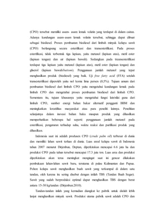(CPO) tersebut memiliki asam- asam lemak volatin yang terdapat di dalam cairan.
Adanya kandungan asam–asam lemak volatin tersebut, sehingga dapat dibuat
sebagai biodiesel. Proses pembuatan biodiesel dari limbah minyak kelapa sawit
(CPO) berlangsung secara esterifikasi dan transesterifikasi. Pada proses
esterifikasi, tidak terbentuk tiga lapisan, yaitu metanol (lapisan atas), metil ester
(lapisan tengan) dan air (lapisan bawah). Sedangkan pada treansesterifikasi
terdapat tiga lapisan yaitu metanol (lapisan atas), metil ester (lapisan tengan) dan
gliserol (lapisan bawah/buttom). Penggunaan jumlah metanol yang tepat
menghasilkan produk (biodiesel) yang baik. Uji free fatty acid (FFA) setelah
transesterifikasi diperoleh yaitu nol koma lima persen (0,5%). Tujuan umum dari
pembuatan biodiesel dari limbah CPO yaitu mengetahui kandungan lemak pada
limbah CPO dan mengetahui proses pembuatan biodiesel dari limbah CPO.
Sementara itu, tujuan khususnya yaitu mengetahui fungsi lain/nilai guna dari
limbah CPO, sumber energi bahan bakar alternatif pengganti BBM dan
meningkatkan kreatifitas masyarakat atau para peneliti lainnya. Penelitian
selanjutnya dalam inovasi bahan baku maupun produk yang dihasilkan
memperhatikan beberapa hal seperti: penggunaan jumlah metanol pada
esterifikasi, pengaturan terhadap suhu, waktu reaksi dan purifikasi produk yang
dihasilkan.
Indonesia saat ini adalah produsen CPO (crude palm oil) terbesar di dunia
dan memiliki lahan sawit terluas di dunia. Luas areal kelapa sawit di Indonesia
tahun 2007 menurut Dirjenbun, Deptan, diperkirakan mencapai 6.6 juta ha dan
produksi CPO pada tahun tersebut mencapai 17.3 juta ton. Luas area dan produksi
diperkirakan akan terus meningkat mengingat saat ini gencar dilakukan
pembukaan lahan-lahan sawit baru, terutama di pulau Kalimantan dan Papua.
Pohon kelapa sawit menghasilkan buah sawit yang terkumpul di dalam satu
tandan, oleh karena itu sering disebut dengan istilah TBS (Tandan Buah Segar).
Sawit yang sudah berproduksi optimal dapat menghasilkan TBS dengan berat
antara 15-30 kg/tandan (Dirjenbun.2010).
Tandan-tandan inilah yang kemudian diangkut ke pabrik untuk diolah lebih
lanjut menghasilkan minyak sawit. Produksi utama pabrik sawit adalah CPO dan
 