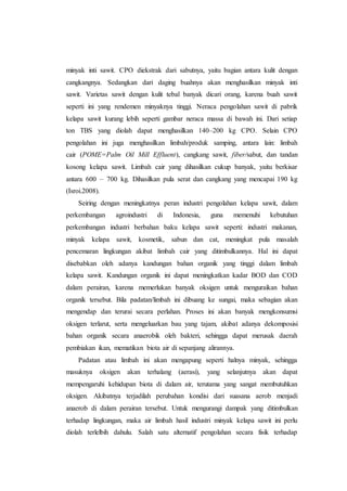 minyak inti sawit. CPO diekstrak dari sabutnya, yaitu bagian antara kulit dengan
cangkangnya. Sedangkan dari daging buahnya akan menghasilkan minyak inti
sawit. Varietas sawit dengan kulit tebal banyak dicari orang, karena buah sawit
seperti ini yang rendemen minyaknya tinggi. Neraca pengolahan sawit di pabrik
kelapa sawit kurang lebih seperti gambar neraca massa di bawah ini. Dari setiap
ton TBS yang diolah dapat menghasilkan 140–200 kg CPO. Selain CPO
pengolahan ini juga menghasilkan limbah/produk samping, antara lain: limbah
cair (POME=Palm Oil Mill Effluent), cangkang sawit, fiber/sabut, dan tandan
kosong kelapa sawit. Limbah cair yang dihasilkan cukup banyak, yaitu berkisar
antara 600 – 700 kg. Dihasilkan pula serat dan cangkang yang mencapai 190 kg
(Isroi.2008).
Seiring dengan meningkatnya peran industri pengolahan kelapa sawit, dalam
perkembangan agroindustri di Indonesia, guna memenuhi kebutuhan
perkembangan industri berbahan baku kelapa sawit seperti: industri makanan,
minyak kelapa sawit, kosmetik, sabun dan cat, meningkat pula masalah
pencemaran lingkungan akibat limbah cair yang ditimbulkannya. Hal ini dapat
disebabkan oleh adanya kandungan bahan organik yang tinggi dalam limbah
kelapa sawit. Kandungan organik ini dapat meningkatkan kadar BOD dan COD
dalam perairan, karena memerlukan banyak oksigen untuk menguraikan bahan
organik tersebut. Bila padatan/limbah ini dibuang ke sungai, maka sebagian akan
mengendap dan terurai secara perlahan. Proses ini akan banyak mengkonsumsi
oksigen terlarut, serta mengeluarkan bau yang tajam, akibat adanya dekomposisi
bahan organik secara anaerobik oleh bakteri, sehingga dapat merusak daerah
pembiakan ikan, mematikan biota air di sepanjang alirannya.
Padatan atau limbah ini akan mengapung seperti halnya minyak, sehingga
masuknya oksigen akan terhalang (aerasi), yang selanjutnya akan dapat
mempengaruhi kehidupan biota di dalam air, terutama yang sangat membutuhkan
oksigen. Akibatnya terjadilah perubahan kondisi dari suasana aerob menjadi
anaerob di dalam perairan tersebut. Untuk mengurangi dampak yang ditimbulkan
terhadap lingkungan, maka air limbah hasil industri minyak kelapa sawit ini perlu
diolah terlelbih dahulu. Salah satu alternatif pengolahan secara fisik terhadap
 