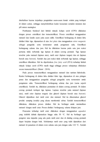 disebabkan karena terjadinya pengisiahan asam-asam lemak volatin yang terdapat
di dalam cairan, sehingga menyebababkan kadar keasaman semakin menurun dan
pH sistem meningkat.
Pembuatan biodiesel dari limbah minyak kelapa sawit (CPO) dilakukan
dengan proses esterifikasi dan transesterifikasi. Proses esterifikasi menggunakan
metanol dan katalis asam yaitu asam sulfat. Esterifikasi berlangsung di dalam labu
distilasi leher tiga, dipanaskan di atas hot plate dan menggunakan stirer magnetic
sebagai pengaduk serta termometer untuk pengaturan suhu. Esterifikasi
berlangsung selama dua jam. Hal itu dilakukan karena pada satu jam reaksi
pertama tidak terbentuk tiga lapisan di dalam corong pemisah. Tiga lapisan
tersebut yaitu metanol (lapisan atas), metil ester (lapisan tengan) dan air (lapisan
bawah atau buttom). Setelah dua jam reaksi tidak terbentuk tiga lapisan, sehingga
esterifikasi dihentikan. Hal itu diperkirakan free fatty acid (FFA) terhadap limbah
minyak kelapa sawit (CPO) masih tinggi sehingga proses selanjutnya dilakukan
secara transesterifikasi (Murni : 2010).
Pada proses transesterifikasi menggunakan metanol dan natrium hidroksida.
Reaksi berlangsung di dalam labu distilasi leher tiga, dipanaskan di atas piringan
panas dan menggunakan pengaduk sebagai pengaduk serta termometer untuk
pengaturan suhu. Transesterifikasi berlangsung selama dua jam (sama seperti
esterifikasi). Setelah itu, dilakukan pemisahan di dalam corong pemisah. Di dalam
corong pemisah terdapat tiga lapisan. Lapisan tersebut yaitu metanol (lapisan
atas), metil ester (lapisan tengan) dan gliserol (lapisan bawah atau buttom).
Gliserol dipisahkan dari metil ester dan metanol. Hal itu dikarenakan gliserol
produk samping (residu) yang akana membentuk sabun. Setelah transesterifikasi
dilakukan, dilakukan proses distilasi. Hal itu berfungsi untuk memisahkan
metanol dengan metil ester. Proses distilasi berlangsung selama delapan jam.
Pencucian terhadap metil ester dilakukan dengan menggunakan aquadest
yang terlebih dahulu dipanaskan hingga suhu 50 oC. Hal itu berfungsi agar
pengotor atau impuritis yang ada pada metil ester dan di dinding corong pemisah
dapat berjalan dengan baik. Sebelumnya metil ester yang telah dipisahkan dari
metanol di panaskan di dalam oven selama satu jam dengan suhu 110 oC. Setelah
 