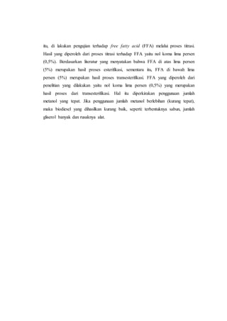 itu, di lakukan pengujian terhadap free fatty acid (FFA) melalui proses titrasi.
Hasil yang diperoleh dari proses titrasi terhadap FFA yaitu nol koma lima persen
(0,5%). Berdasarkan literatur yang menyatakan bahwa FFA di atas lima persen
(5%) merupakan hasil proses esterifikasi, sementara itu, FFA di bawah lima
persen (5%) merupakan hasil proses transesterifikasi. FFA yang diperoleh dari
penelitian yang dilakukan yaitu nol koma lima persen (0,5%) yang merupakan
hasil proses dari transesterifikasi. Hal itu diperkirakan penggunaan jumlah
metanol yang tepat. Jika penggunaan jumlah metanol berlebihan (kurang tepat),
maka biodiesel yang dihasilkan kurang baik, seperti: terbentuknya sabun, jumlah
gliserol banyak dan rusaknya alat.
 