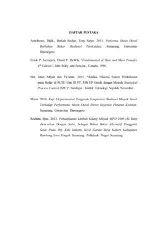DAFTAR PUSTAKA
Ariwibowo, Didik., Berkah Rodjar, Tony Suryo. 2011. Performa Mesin Diesel
Berbahan Bakar Biodiesel Teroksidasi. Semarang: Universitas
Diponegoro.
Frank P. Incropera, David P. DeWitt, “Fundamental of Heat and Mass Transfer
4th Edition”, John Wiley and Sons,inc, Canada, 1996.
Ilmi, Intan Alfiyah dan Ya’umar. 2011. “Analisis Efisiensi Sistem Pembakaran
pada Boiler di PLTU Unit III PT. PJB UP Gresik dengan Metode Statistical
Process Control (SPC)”, Surabaya : Institut Teknologi Sepuluh November.
Murni. 2010. Kaji Eksperimental Pengaruh Temperatur Biodiesel Minyak Sawit
Terhadap Performansi Mesin Diesel Direct Injection Putaran Konstan.
Semarang: Universitas Diponegoro.
Rochani, Ilyas. 2013. Pemanfaatan Limbah Kilang Minyak MFO 1000 cSt Yang
diencerkan Dengan Solar, Sebagai Bahan Bakar Alternatif Pengganti
Solar Pada Dry Kiln Industri Kecil Garam Desa Kaliori Kabupaten
Rembang Jawa Tengah. Semarang: Politeknik Negeri Semarang.
 