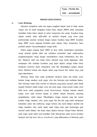 PROSES DEGUMMING
A. Latar Belakang
Indonesia merupakan salah satu negara penghasil minyak bumi di dunia namun
sampai saat ini masih mengimpor bahan bakar minyak (BBM) untuk mencukupi
kebutuhan bahan bakar minyak di sektor transportasi dan energi. Kenaikan harga
minyak mentah dunia akhir-akhir ini memberi dampak yang besar pada
perekonomian nasional, terutama dengan adanya kenaikan harga BBM. Kenaikan
harga BBM secara langsung berakibat pada naiknya biaya transportasi, biaya
produksi industri dan pembangkitan tenaga listrik.
Dalam jangka panjang impor BBM ini akan makin mendominasi penyediaan
energi nasional apabila tidak ada kebijakan pemerintah untuk melaksanakan
penganekaragaman energi dengan memanfaatkan energi terbaharukan dan lain-
lain. Biodiesel salah satu bahan bakar alternatif yang ramah lingkungan, tidak
mempunyai efek terhadap kesehatan yang dapat dipakai sebagai bahan bakar
kendaraan bermotor dapat menurunkan emisi bila dibandingkan dengan minyak
diesel. Biodiesel terbuat dari minyak nabati yang berasal dari sumber daya yang
dapat diperbaharui.
Beberapa bahan baku untuk pembuatan biodiesel antara lain kelapa sawit,
kedelai, bunga matahari, jarak pagar, tebu dan beberapa jenis tumbuhan lainnya.
Dari beberapa bahan baku tersebut di Indonesia yang punya prospek untuk diolah
menjadi biodiesel adalah kelapa sawit dan jarak pagar, tetapi propek kelapa sawit
lebih besat untuk pengolahan secara besar-besaran. Sebagai tanaman industri
kelapa sawit telah tersebar hampir di seluruh wilayah Indonesia, teknologi
pengolahannya sudah mapan. Dibandingkan dengan tanaman yang lain seperti
kedelai, bunga matahari, tebu, jarak pagar dan lain lain yang masih mempunyai
kelemahan antara lain sumbernya sangat terbatas dan masih diimpor (kedelai dan
bunga matahari), tebu masih minim untuk bahan baku gula (kekurangan gula
nasional masih diimpor dan hanya dapat dipakai tetesnya sebagai bahan alkohol),
jarak pagar masih dalam taraf penelitian skala laboratorium untuk proses produksi
biodiesel dari biji karet (Hevea brasiliensis) yang dilaksanakan di Indonesia pada
Nama : Martha Ria
NIM : 03101003050
 
