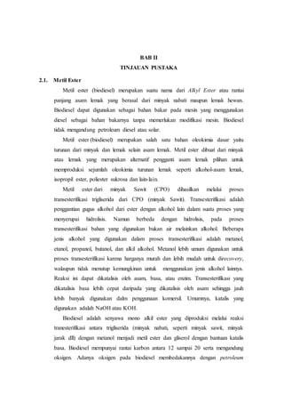BAB II
TINJAUAN PUSTAKA
2.1. Metil Ester
Metil ester (biodiesel) merupakan suatu nama dari Alkyl Ester atau rantai
panjang asam lemak yang berasal dari minyak nabati maupun lemak hewan.
Biodiesel dapat digunakan sebagai bahan bakar pada mesin yang menggunakan
diesel sebagai bahan bakarnya tanpa memerlukan modifikasi mesin. Biodiesel
tidak mengandung petroleum diesel atau solar.
Metil ester (biodiesel) merupakan salah satu bahan oleokimia dasar yaitu
turunan dari minyak dan lemak selain asam lemak. Metil ester dibuat dari minyak
atau lemak yang merupakan alternatif pengganti asam lemak pilihan untuk
memproduksi sejumlah oleokimia turunan lemak seperti alkohol-asam lemak,
isopropil ester, poliester sukrosa dan lain-lain.
Metil ester dari minyak Sawit (CPO) dihasilkan melalui proses
transesterifikasi trigliserida dari CPO (minyak Sawit). Transesterifikasi adalah
penggantian gugus alkohol dari ester dengan alkohol lain dalam suatu proses yang
menyerupai hidrolisis. Namun berbeda dengan hidrolisis, pada proses
transesterifikasi bahan yang digunakan bukan air melainkan alkohol. Beberapa
jenis alkohol yang digunakan dalam proses transesterifikasi adalah metanol,
etanol, propanol, butanol, dan alkil alkohol. Metanol lebih umum digunakan untuk
proses transesterifikasi karena harganya murah dan lebih mudah untuk direcovery,
walaupun tidak menutup kemungkinan untuk menggunakan jenis alkohol lainnya.
Reaksi ini dapat dikatalisis oleh asam, basa, atau enzim. Transesterifikasi yang
dikatalisis basa lebih cepat daripada yang dikatalisis oleh asam sehingga jauh
lebih banyak digunakan dalm penggunaan komersil. Umumnya, katalis yang
digunakan adalah NaOH atau KOH.
Biodiesel adalah senyawa mono alkil ester yang diproduksi melalui reaksi
tranesterifikasi antara trigliserida (minyak nabati, seperti minyak sawit, minyak
jarak dll) dengan metanol menjadi metil ester dan gliserol dengan bantuan katalis
basa. Biodiesel mempunyai rantai karbon antara 12 sampai 20 serta mengandung
oksigen. Adanya oksigen pada biodiesel membedakannya dengan petroleum
 