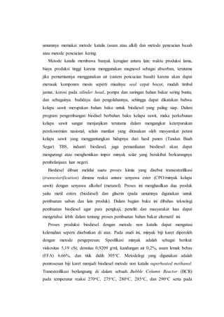 umumnya memakai metode katalis (asam atau alkil) dan metode pencucian basah
atau metode pencucian kering.
Metode katalis membawa banyak kerugian antara lain: waktu produksi lama,
biaya produksi tinggi karena menggunakan magnesol sebagai absorban, terutama
jika pemurniannya menggunakan air (sistem pencucian basah) karena akan dapat
merusak komponen mesin seperti misalnya: seal cepat bocor, mudah timbul
jamur, korosi pada silinder head, pompa dan saringan bahan bakar sering buntu,
dan sebagainya. budidaya dan pengolahannya, sehingga dapat dikatakan bahwa
kelapa sawit merupakan bahan baku untuk biodiesel yang paling siap. Dalam
program pengembangan biodisel berbahan baku kelapa sawit, maka perkebunan
kelapa sawit sangat menjanjikan terutama dalam mengangkat keterpurukan
perekonomian nasional, selain manfaat yang dirasakan oleh masyarakat petani
kelapa sawit yang menggantungkan hidupnya dari hasil panen (Tandan Buah
Segar) TBS, industri biodiesel, juga pemanfaatan biodiesel akan dapat
mengurangi atau menghentikan impor minyak solar yang berakibat berkurangnya
pembelanjaan luar negeri.
Biodiesel dibuat melalui suatu proses kimia yang disebut transesterifikasi
(transesterification) dimana reaksi antara senyawa ester (CPO/minyak kelapa
sawit) dengan senyawa alkohol (metanol). Proses ini menghasilkan dua produk
yaitu metil esters (biodiesel) dan gliserin (pada umumnya digunakan untuk
pembuatan sabun dan lain produk). Dalam bagian buku ini dibahas teknologi
pembuatan biodiesel agar para pengkaji, peneliti dan masyarakat luas dapat
mengetahui lebih dalam tentang proses pembuatan bahan bakar alternatif ini.
Proses produksi biodiesel dengan metode non katalis dapat mengatasi
kelemahan seperti disebutkan di atas. Pada studi ini, minyak biji karet diperoleh
dengan metode pengepresan. Spesifikasi minyak adalah sebagai berikut:
viskositas 5,19 cSt, densitas 0,9209 g/ml, kandungan air 0,2%, asam lemak bebas
(FFA) 6,66%, dan titik didih 305oC. Metodelogi yang digunakan adalah
pemrosesan biji karet menjadi biodiesel metode non katalis superheated methanol.
Tranesterifikasi berlangsung di dalam sebuah Bubble Column Reactor (BCR)
pada temperatur reaksi 270oC, 275oC, 280oC, 285oC, dan 290oC serta pada
 