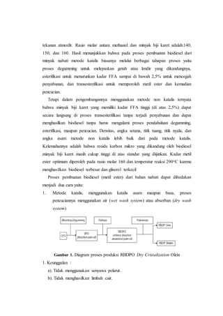 tekanan atmosfir. Rasio molar antara methanol dan minyak biji karet adalah:140,
150, dan 160. Hasil menunjukkan bahwa pada proses pembuatan biodiesel dari
minyak nabati metode katalis biasanya melalui berbagai tahapan proses yaitu
proses degumming untuk melepaskan getah atau lendir yang dikandungnya,
esterifikasi untuk menurunkan kadar FFA sampai di bawah 2,5% untuk mencegah
penyabunan, dan transesterifikasi untuk memperoleh metil ester dan kemudian
pencucian.
Tetapi dalam pengembangannya menggunakan metode non katalis ternyata
bahwa minyak biji karet yang memiliki kadar FFA tinggi (di atas 2,5%) dapat
secara langsung di proses transesterifikasi tanpa terjadi penyabunan dan dapat
menghasilkan biodiesel tanpa harus mengalami proses pendahuluan degumming,
esterifikasi, maupun pencucian. Densitas, angka setana, titik tuang, titik nyala, dan
angka asam metode non katalis lebih baik dari pada metode katalis.
Kelemahannya adalah bahwa residu karbon mikro yang dikandung oleh biodiesel
minyak biji karet masih cukup tinggi di atas standar yang diijinkan. Kadar metil
ester optimum diperoleh pada rasio molar 160 dan temperatur reaksi 290oC karena
menghasilkan biodiesel terbesar dan gliserol terkecil
Proses pembuatan biodiesel (metil ester) dari bahan nabati dapat dibedakan
menjadi dua cara yaitu:
1. Metode katalis, menggunakan katalis asam maupun basa, proses
pencuciannya menggunakan air (wet wash system) atau absorban (dry wash
system)
Gambar 1. Diagram proses produksi RBDPO Dry Cristalization Olein
1. Keunggulan :
a). Tidak menggunakan senyawa pelarut.
b). Tidak menghasilkan limbah cair.
 