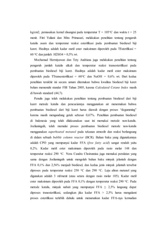 kg/cm2, pemasakan kernel disangrai pada temperatur T = 105oC dan waktu t = 25
menit. Fitri Yuliani dan Mira Primasari, melakukan penelitian tentang pengaruh
katalis asam dan temperatur reaksi esterifikasi pada pembuatan biodiesel biji
karet. Hasilnya adalah kadar metil ester maksimum diperoleh pada TEsterifikasi =
60 oC dan jumlah H2SO4 = 0,5% wt.
Mochamad Hermiyawan dan Tety Andriana juga melakukan penelitian tentang
pengaruh jumlah katalis alkali dan temperatur reaksi transesterifikasi pada
pembuatan biodiesel biji karet. Hasilnya adalah kadar metil ester maksimum
diperoleh pada TTransesterifikasi = 60oC dan NaOH = 0,6% wt. Dari kedua
penelitian terakhir ini secara umum ditemukan bahwa kwalitas biodiesel biji karet
belum memenuhi standar FBI Tahun 2005, karena Calculated Cetane Index masih
di bawah standard (44,7).
Penulis juga telah melakukan penelitian tentang pembuatan biodiesel dari biji
karet metode katalis dan pencuciannya menggunakan air menemukan bahwa
pembuatan biodiesel dari biji karet harus diawali dengan proses “degumming”
karena masih mengandung getah sebesar 0,67%. Penelitian pembuatan biodiesel
di Indonesia yang telah dilaksanakan saat ini memakai metode non-katalis.
Joelianingsih, telah memulai proses pembuatan biodiesel metode non-katalis
menggunakan superheated metanol pada tekanan atmosfir dan reaksi berlangsung
di dalam sebuah bubble column reactor (BCR). Bahan baku yang digunakannya
adalah CPO yang mempunyai kadar FFA (free fatty acid) sangat rendah yaitu
0,2%. Kadar metil ester maksimum diperoleh pada rasio molar 148 dan
temperatur reaksi 290 oC. Nera Candra Choirunnisa juga memakai peralatan yang
sama dengan Joelianingsih untuk mengolah bahan baku minyak jelantah dengan
FFA 0,1% dan 2,56% menjadi biodiesel, dan kedua jenis minyak jelantah tersebut
diproses pada temperatur reaksi 250 oC dan 290 oC. Laju aliran metanol yang
digunakan adalah 3 ml/menit (atau setara dengan rasio molar 105). Kadar metil
ester maksimum diperoleh pada FFA 0,1% dengan temperatur reaksi 290 oC. Pada
metode katalis, minyak nabati yang mempunyai FFA ≤ 2,5% langsung dapat
diproses tranesterifikasi, sedangkan jika kadar FFA > 2,5% harus mengalami
proses esterifikasi terlebih dahulu untuk menurunkan kadar FFA-nya kemudian
 