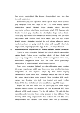 baru proses tranesterifikasi. Jika langsung ditranesterifikasi maka yang akan
terbentuk adalah sabun.
Permasalahan yang akan dipecahkan adalah: apakah minyak nabati biji karet
yang mempunyai kadar FFA tinggi (di atas 2,5%) dapat langsung diproses
tranesterifikasi menjadi biodiesel dengan memakai metode non-katalis
superheated methanol pada tekanan atmosfir dalam sebuah BCR. Bagaimana pula
kwalitas biodiesel yang dihasilkan jika dibandingkan dengan metode katalis.
Tujuan yang ingin dicapai adalah menghasilkan biodiesel dari biji karet agar dapat
dipergunakan untuk substitusi bahan bakar minyak solar, dan juga mencari
kondisi optimum. Sedangkan kontribusi dari segi keilmuan diharapkan mampu
memberi gambaran cara paling efektif dan efisien untuk mengolah bahan baku
minyak nabati yang mempunyai FFA tinggi di atas 2,5 % menjadi biodiesel.
B. Proses Pengolahan Minyak Biji Karet Menjadi Biodiesel Metode Non-Katalis
Selama ini, proses pengolahan biodiesel yang ada di Indonesia menggunakan
metode katalis. Artinya, proses pengolahan minyak biji karet dimulai dari
degumming menggunakan asam fosfat, esterifikasi menggunakan katalis asam,
tranesterifikasi menggunakan katalis basa, dan dalam proses pencuciannya
menggunakan air ataupun magnesol sebagai bahan absorbant.
Tetapi proses pengolahan biodiesel yang akan dilaksanakan dalam penelitian
ini sebagai pengembangan adalah tanpa degumming, tanpa esterifikasi dan tanpa
menggunakan air atau magnesol. Minyak biji karet mentah langsung
ditranesterifikasi dalam sebuah BCR. Keuntungan metode non-katalis ini antara
lain adalah: memperpendek waktu produksi, biaya operasional lebih murah,
ruangan yang diperlukan lebih kecil, biaya investasi lebih murah, kwalitas
biodiesel lebih baik, dan kadar metil ester yang dihasilkan juga lebih banyak
Minyak biji karet atau rubber seed oils (RSO) yang akan diolah menjadi
biodiesel diperoleh dengan cara pengepres biji karet. Karakteristik RSO harus
diketahui terlebih dahulu terutama FFA dan titik didihnya. Titik didih ini akan
menentukan pada temperatur berapa setting peralatan itu harus dilakukan. Yang
terpenting adalah setting temperaturreaksi harus di bawah titik didih RSO untuk
mempertahankan agar kondisinya tetap sebagai cairan. Dari uji laboratorium,
 