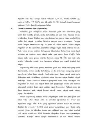 diperoleh data RSO sebagai berikut: viskositas 5,19 cSt, densitas 0,9209 kg/l,
kadar air 0,2%, FFA 6,66%, dan titik didih 305 oC. Metanol dengan kemurnian
minimum 99,8% diperoleh di pasaran bebas.
C. Proses Pemisahan Gum (degumming)
Pemisahan gum merupakan proses pemisahan getah atau lendir-lendir yang
terdiri dari fosfatida, protein, residu, karbohidrat, air, dan resin. Biasanya proses
ini dilakukan dengan dehidrasi gum atau kotoran lain, supaya bahan tersebut lebih
mudah dari minyak, kemudian diteruskan dengan proses pemusingan. Caranya
adalah dengan memasukkan uap air panas ke dalam minyak disusul dengan
pengaliran air dan selanjutnya disentrifusi sehingga bagian lendir terpisah dari air.
Pada waktu proses sentrifusi berlangsung, ditambahkan bahan kimia yang dapat
menyerap air misalnya asam mineral pekat atau garam dapur (NaCl). Suhu
minyak pada waktu proses sentrifusi berpisah antara 32-50
0
C, dan pada suhu
tersebut kekentalan minyak akan berkurang sehingga gum mudah terpisah dari
minyak.
Degumming ialah suatu proses pemisahan getah atau lendir-lendir yang terdiri
dari fosfatida, protein, residu, karbohidrat, air dan resin tanpa mengurangi jumlah
asam lemak bebas dalam minyak. Getah-getah (gum) dalam minyak nabati perlu
dihilangkan untuk menghindari perubahan warna dan rasa selama langkah rafinasi
berikutnya. Proses Pennwalt melibatkan pengolahan asam fosfor satu tingkat dan
pengolahan air panas satu tingkat diikuti oleh penghilangan secara terus-menerus
getah-getah terhidrat dalam super sentrifusi super degumming. Aplikasi proses ini
dapat digunakan untuk minyak kacang, minyak kapas, minyak sawit, minyak
jagung, dan lain-lain.
Proses degumming meliputi proses penghilangan lendir dan getah-getah dari
bahan baku CPO. Bahan baku ini kemudian dipompakan ke heater dan
dipanaskan hingga 80
0
C. CPO yang dipanaskan didalam heater ini kemudian
dialirkan ke separator (S-101) untuk proses penghilangan gum (lendir serta
kotoran). Proses ini dilakukan dengan cara dehidrasi gum agar bahan tersebut
lebih mudah terpisah dari CPO, kemudian dilanjutkan dengan proses pemusingan
(sentrifusi). Caranya adalah dengan menambahkan air dari puncak menara
 