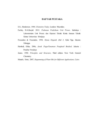DAFTAR PUSTAKA
E.S., Hendorson. 1984. Chemistry Today. London: Macmilan.
Fachry, H.A.Rasyid. 2012. Pedoman Praktikum Unit Proses. Indralaya :
Laboratorium Unit Proses dan Operasi Teknik Kimia Jurusan Teknik
Kimia Universitas Sriwijaya
Fresenden & Fresenden. 1994. Kimia Organik Jilid 2, Edisi Tiga. Jakarta:
Erlangga.
Hambali, Erliza, 2006, Jarak PagarTanaman Penghasil Biodisel, Jakarta :
Penebar Swadaya
James. 1990. Principles and Structure, Third edition. New York: General
Chemistry.
Munich, Ernst, 2007, Degumming of Plant Oils for Different Applications, Cairo
 