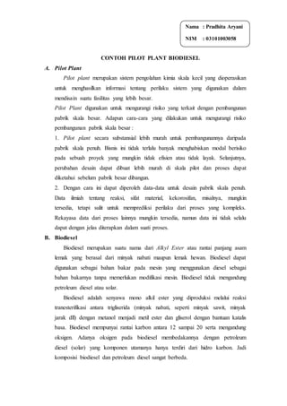 CONTOH PILOT PLANT BIODIESEL
A. Pilot Plant
Pilot plant merupakan sistem pengolahan kimia skala kecil yang dioperasikan
untuk menghasilkan informasi tentang perilaku sistem yang digunakan dalam
mendisain suatu fasilitas yang lebih besar.
Pilot Plant digunakan untuk mengurangi risiko yang terkait dengan pembangunan
pabrik skala besar. Adapun cara-cara yang dilakukan untuk mengurangi risiko
pembangunan pabrik skala besar :
1. Pilot plant secara substansial lebih murah untuk pembangunannya daripada
pabrik skala penuh. Bisnis ini tidak terlalu banyak menghabiskan modal berisiko
pada sebuah proyek yang mungkin tidak efisien atau tidak layak. Selanjutnya,
perubahan desain dapat dibuat lebih murah di skala pilot dan proses dapat
diketahui sebelum pabrik besar dibangun.
2. Dengan cara ini dapat diperoleh data-data untuk desain pabrik skala penuh.
Data ilmiah tentang reaksi, sifat material, kekorosifan, misalnya, mungkin
tersedia, tetapi sulit untuk memprediksi perilaku dari proses yang kompleks.
Rekayasa data dari proses lainnya mungkin tersedia, namun data ini tidak selalu
dapat dengan jelas diterapkan dalam suati proses.
B. Biodiesel
Biodiesel merupakan suatu nama dari Alkyl Ester atau rantai panjang asam
lemak yang berasal dari minyak nabati maupun lemak hewan. Biodiesel dapat
digunakan sebagai bahan bakar pada mesin yang menggunakan diesel sebagai
bahan bakarnya tanpa memerlukan modifikasi mesin. Biodiesel tidak mengandung
petroleum diesel atau solar.
Biodiesel adalah senyawa mono alkil ester yang diproduksi melalui reaksi
tranesterifikasi antara trigliserida (minyak nabati, seperti minyak sawit, minyak
jarak dll) dengan metanol menjadi metil ester dan gliserol dengan bantuan katalis
basa. Biodiesel mempunyai rantai karbon antara 12 sampai 20 serta mengandung
oksigen. Adanya oksigen pada biodiesel membedakannya dengan petroleum
diesel (solar) yang komponen utamanya hanya terdiri dari hidro karbon. Jadi
komposisi biodiesel dan petroleum diesel sangat berbeda.
Nama : Pradhita Aryani
NIM : 03101003058
 
