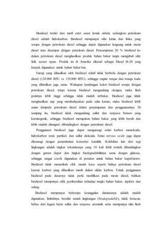 Biodiesel terdiri dari metil ester asam lemak nabati, sedangkan petroleum
diesel adalah hidrokarbon. Biodiesel mempunyai sifat kimia dan fisika yang
serupa dengan petroleum diesel sehingga dapat digunakan langsung untuk mesin
diesel atau dicampur dengan petroleum diesel. Pencampuran 20 % biodiesel ke
dalam petroleum diesel menghasilkan produk bahan bakar tanpa mengubah sifat
fisik secara nyata. Produk ini di Amerika dikenal sebagai Diesel B-20 yang
banyak digunakan untuk bahan bakar bus.
Energi yang dihasilkan oleh biodiesel relatif tidak berbeda dengan petroleum
diesel (128.000 BTU vs 130.000 BTU), sehingga engine torque dan tenaga kuda
yang dihasilkan juga sama. Walaupun kandungan kalori biodiesel serupa dengan
petroleum diesel, tetapi karena biodiesel mengandung oksigen, maka flash
pointnya lebih tinggi sehingga tidak mudah terbakar. Biodiesel juga tidak
menghasilkan uap yang membahayakan pada suhu kamar, maka biodiesel lebih
aman daripada petroleum diesel dalam penyimpanan dan penggunaannya. Di
samping itu, biodiesel tidak mengandung sulfur dan senyawa bensen yang
karsinogenik, sehingga biodiesel merupakan bahan bakar yang lebih bersih dan
lebih mudah ditangani dibandingkan dengan petroleum diesel.
Penggunaan biodiesel juga dapat mengurangi emisi karbon monoksida,
hidrokarbon total, partikel, dan sulfur dioksida. Emisi nitrous oxide juga dapat
dikurangi dengan penambahan konverter katalitik. Kelebihan lain dari segi
lingkungan adalah tingkat toksisitasnya yang 10 kali lebih rendah dibandingkan
dengan garam dapur dan tingkat biodegradabilitinya sama dengan glukosa,
sehingga sangat cocok digunakan di perairan untuk bahan bakar kapal/motor.
Biodiesel tidak menambah efek rumah kaca seperti halnya petroleum diesel
karena karbon yang dihasilkan masih dalam siklus karbon. Untuk penggunaan
biodiesel pada dasarnya tidak perlu modifikasi pada mesin diesel, bahkan
biodiesel mempunyai efek pembersihan terhadap tangki bahan bakar, injektor dan
selang.
Biodiesel mempunyai beberapa keunggulan diantaranya adalah mudah
digunakan, limbahnya bersifat ramah lingkungan (biodegradable), tidak beracun,
bebas dari logam berat sulfur dan senyawa aromatik serta mempunyai nilai flash
 