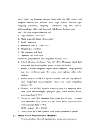 diesel (solar) yang komponen utamanya hanya terdiri dari hidro karbon. Jadi
komposisi biodiesel dan petroleum diesel sangat berbeda. Biodiesel dapat
mengurangi pencemaran, mengurangi hidrokarbon yang tidak terbakar,
karbonmonoksida, sulfat, polisiklikaromatik hidrokarbon, dan hujan asam.
Sifat – sifat yang terdapat di biodiesel yaitu :
1. Dapat Diperbarui (Renewable)
2. Mudah terurai oleh bakteri (Biodegradable)
3. Ramah Lingkungan
4. Menurunkan emisi (CO, CO2, SO2)
5. Menghilangkan asap hitam
6. Sifat pelumasan lebih bagus
7. Digunakan oleh mesin diesel
Bahan baku yang digunakan untuk pengolahan biodiesel, yaitu :
1. Refined Bleached Deodorized Palm Oil (RPO) Merupakan minyak hasil
kelapa sawit yang telah mengalami proses pemurnian di Revinery.
2. Metanol (CH3OH) merupakan senyawa alkohol digunakan sebagai pereaksi
yang akan memberikan gugus alkil kepada rantai trigliserida dalam reaksi
biodiesel.
3. Sodium Methylate (NaOCH3) digunakan sebagai katalis (zat yang digunakan
untuk mempercepat reaksi),merupakan katakis basa karena mengandung
alkalinity 30%.
4. Phosporic Acid (H3PO4) digunakan sebagai zat yang akan mengurangi kadar
sabun dalam biodiesel,mengikat getah-getah (gum) dalam biodiesel, bersifat
asam dengan kadar (>85%).
5. Hydrocloric Acid (HCl) digunakan dalam proses Reacrification I, berfungsi
untuk memisahkan Fatty matter di dalam Heavy Phase (Glycerine-water-
methanol) dengan kadar (>30%).
RCOO- (terlarut) + H+ n RCOOH
6. Caustic soda ( NaOH ) ini digunakan untuk penetral pembentukan gliserin.
2.2. Macam-Macam Proses Pembuatan Metil Ester
Proses pembuatanan biodiesel dapat dilakukan dengan dua macam proses :
 