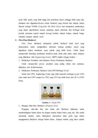 point (titik nyala) yang lebih tinggi dari petroleum diesel sehingga lebih aman jika
disimpan dan digunakan.Secara teknis biodiesel yang berasal dari minyak nabati
dikenal sebagai VOME (Vegetable Oil Metil Ester) dan merupakan sumberdaya
yang dapat diperbaharui karena umumnya dapat diekstrak dari berbagai hasil
produk pertanian seperti minyak kacang kedelai, minyak kelapa, minyak bunga
matahari maupun minyak sawit.
C. Pilot Plant Biodiesel
Pilot Plant Biodiesel merupakan pabrik biodiesel skala kecil yang
dioperasikan untuk menghasilkan informasi tentang perilaku sistem yang
digunakan dalam mendisain suatu pabrik yang lebih besar. Untuk dapat
memperoleh teknologi pembuatan biodiesel pada skala pilot plant, maka tahapan
yang dilakukan oleh Engineering Center –BPPT adalah sebagai berikut :
1. Melakukan Penelitian dan Optimasi Proses Pembuatan Biodiesel
Untuk memperoleh proses produksi yang paling efisien dan optimum,
dilakukan riset di laboratorium.
2. Melakukan Pembuatan Biodiesel dari CPO Berbagai Grade
Selain dari CPO, Engineering Center juga telah mencoba berbagai grade CPO
yaitu mulai dari CPO sampai ke CPO yang FFA-nya lebih besar dari 20 % (CPO
Parit).
Gambar 1. Grade CPO
3. Menguji Sifat-Sifat Biodiesel (Property Test)
Pengujian sifat-sifat fisis dan kimia dari Biodiesel dilakukan untuk
membandingkan bahan bakar ini dengan standar bahan bakar yang ada. Jika sudah
memenuhi standar, maka diharapkan masyarakat tidak perlu ragu dalam
menggunakan Biodiesel sebagai bahan bakar. Adapun standar yang diacu adalah
 