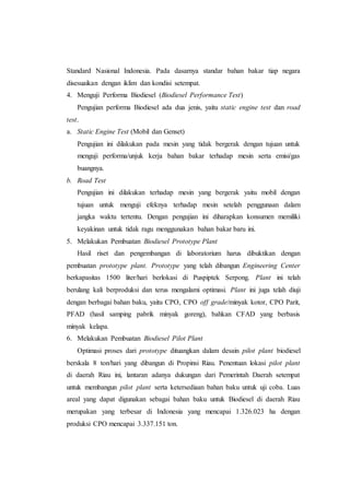 Standard Nasional Indonesia. Pada dasarnya standar bahan bakar tiap negara
disesuaikan dengan iklim dan kondisi setempat.
4. Menguji Performa Biodiesel (Biodiesel Performance Test)
Pengujian performa Biodiesel ada dua jenis, yaitu static engine test dan road
test.
a. Static Engine Test (Mobil dan Genset)
Pengujian ini dilakukan pada mesin yang tidak bergerak dengan tujuan untuk
menguji performa/unjuk kerja bahan bakar terhadap mesin serta emisi/gas
buangnya.
b. Road Test
Pengujian ini dilakukan terhadap mesin yang bergerak yaitu mobil dengan
tujuan untuk menguji efeknya terhadap mesin setelah penggunaan dalam
jangka waktu tertentu. Dengan pengujian ini diharapkan konsumen memiliki
keyakinan untuk tidak ragu menggunakan bahan bakar baru ini.
5. Melakukan Pembuatan Biodiesel Prototype Plant
Hasil riset dan pengembangan di laboratorium harus dibuktikan dengan
pembuatan prototype plant. Prototype yang telah dibangun Engineering Center
berkapasitas 1500 liter/hari berlokasi di Puspiptek Serpong. Plant ini telah
berulang kali berproduksi dan terus mengalami optimasi. Plant ini juga telah diuji
dengan berbagai bahan baku, yaitu CPO, CPO off grade/minyak kotor, CPO Parit,
PFAD (hasil samping pabrik minyak goreng), bahkan CFAD yang berbasis
minyak kelapa.
6. Melakukan Pembuatan Biodiesel Pilot Plant
Optimasi proses dari prototype dituangkan dalam desain pilot plant biodiesel
berskala 8 ton/hari yang dibangun di Propinsi Riau. Penentuan lokasi pilot plant
di daerah Riau ini, lantaran adanya dukungan dari Pemerintah Daerah setempat
untuk membangun pilot plant serta ketersediaan bahan baku untuk uji coba. Luas
areal yang dapat digunakan sebagai bahan baku untuk Biodiesel di daerah Riau
merupakan yang terbesar di Indonesia yang mencapai 1.326.023 ha dengan
produksi CPO mencapai 3.337.151 ton.
 