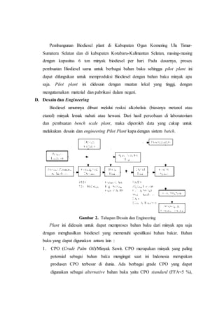 Pembangunan Biodiesel plant di Kabupaten Ogan Komering Ulu Timur-
Sumatera Selatan dan di kabupaten Kotabaru-Kalimantan Selatan, masing-masing
dengan kapasitas 6 ton minyak biodiesel per hari. Pada dasarnya, proses
pembuatan Biodiesel sama untuk berbagai bahan baku sehingga pilot plant ini
dapat difungsikan untuk memproduksi Biodiesel dengan bahan baku minyak apa
saja. Pilot plant ini didesain dengan muatan lokal yang tinggi, dengan
mengutamakan material dan pabrikasi dalam negeri.
D. Desain dan Engineering
Biodiesel umumnya dibuat melalui reaksi alkoholisis (biasanya metanol atau
etanol) minyak lemak nabati atau hewani. Dari hasil percobaan di laboratorium
dan pembuatan bench scale plant, maka diperoleh data yang cukup untuk
melakukan desain dan engineering Pilot Plant kapa dengan sistem batch.
Gambar 2. Tahapan Desain dan Engineering
Plant ini didesain untuk dapat memproses bahan baku dari minyak apa saja
dengan menghasilkan biodiesel yang memenuhi spesifikasi bahan bakar. Bahan
baku yang dapat digunakan antara lain :
1. CPO (Crude Palm Oil)/Minyak Sawit. CPO merupakan minyak yang paling
potensial sebagai bahan baku mengingat saat ini Indonesia merupakan
produsen CPO terbesar di dunia. Ada berbagai grade CPO yang dapat
digunakan sebagai alternative bahan baku yaitu CPO standard (FFA<5 %),
 