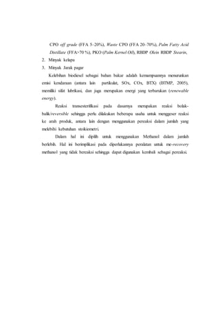 CPO off grade (FFA 5–20%), Waste CPO (FFA 20–70%), Palm Fatty Acid
Distillate (FFA>70 %), PKO (Palm Kernel Oil), RBDP Olein RBDP Stearin,
2. Minyak kelapa
3. Minyak Jarak pagar
Kelebihan biodiesel sebagai bahan bakar adalah kemampuannya menurunkan
emisi kendaraan (antara lain partikulat, SOx, COx, BTX) (BTMP, 2005),
memiliki sifat lubrikasi, dan juga merupakan energi yang terbarukan (renewable
energy).
Reaksi transesterifikasi pada dasarnya merupakan reaksi bolak-
balik/reversible sehingga perlu dilakukan beberapa usaha untuk menggeser reaksi
ke arah produk, antara lain dengan menggunakan pereaksi dalam jumlah yang
melebihi kebutuhan stoikiometri.
Dalam hal ini dipilih untuk menggunakan Methanol dalam jumlah
berlebih. Hal ini berimplikasi pada diperlukannya peralatan untuk me-recovery
methanol yang tidak bereaksi sehingga dapat digunakan kembali sebagai pereaksi.
 