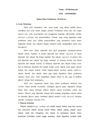 Bahan Baku Pembuatan Metil Ester
A. Latar Belakang
Metil ester merupakan ester asam lemak yang dibuat melalui proses
esterifikasi dari asam lemak dengan metanol. Pembuatan metal ester ada empat
macam cara, yaitu pencampuran dan penggunaan langsung, mikroemulsi, pirolisis
(thermal cracking), dan transesterifikasi. Namun, yang sering digunakan untuk
pembuatan metal ester adalah transesterifikasi yang merupakan reaksi antara
trigliserida (lemak atau minyak) dengan methanol untuk menghasilkan metal ester
dan gliserol.
Metil ester dapat diperoleh dari hasil pengolahan bermacam-macam
minyak nabati, misalnya di jerman diperoleh dari minyak rapessed, di Eropa
diperoleh dari minyak biji bunga matahari dan minyak rapessed, di prancis dari
itali diperoleh dari minyak biji bunga matahari, di Amerika Serikat dan Brazil
diperoleh dari minyak kedelai, di Malaysia diperoleh dari minyak kelapa sawit,
dan di Indonesia diperoleh dari minyak kelapa sawit, minyak jarak pagar, minyak
kelapa, dan minyak kedelai. Selain minyak-minyak tersebut, minyak safflower,
minyak linsedd, dan minyak zaitun juga dapat digunakan dalam pembuatan
senyawa metal ester. Pada pengolahan minyak nabati di atas juga di hasilkan
gliserol sebagai hasil sampingnya.
Metil ester merupakan bahan baku dalam pembuatan biodiesel atau
emollen dalam produk kosmetika, sedangkan gliserol dapat digunakan sebagai
bahan baku dalam berbagai aplikasi industri seperti kosmetika, sabun, dan
farmasi. Gliserol yang diperoleh sebagai hasil samping pengolahan minyak nabati
ini bukanlah gliserol murni, melainkan gliserol mentah (crude glycerol), biasanya
memiliki kemurnian kira-kira 95%.
1. Minyak Jelantah
Minyak jelantah (waste cooking oil) adalah minyak limbah yang bisa berasal
dari jenis-jenis minyak goreng seperti halnya minyak jagung, minyak sayur,
minyak samin dan sebagainya, dan minyak ini merupakan minyak bekas
pemakaian kebutuhan rumah tangga umumnya, dapat digunakan kembali untuk
Nama : M.Fikriansyah
NIM : 03101003063
 