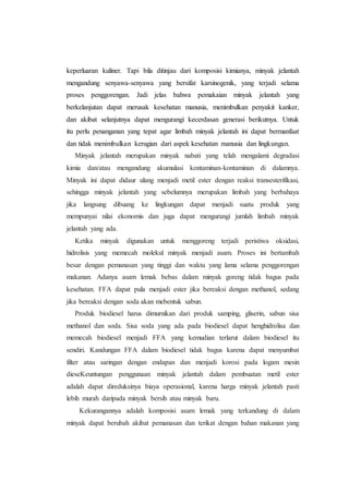 keperluaran kuliner. Tapi bila ditinjau dari komposisi kimianya, minyak jelantah
mengandung senyawa-senyawa yang bersifat karsinogenik, yang terjadi selama
proses penggorengan. Jadi jelas bahwa pemakaian minyak jelantah yang
berkelanjutan dapat merusak kesehatan manusia, menimbulkan penyakit kanker,
dan akibat selanjutnya dapat mengurangi kecerdasan generasi berikutnya. Untuk
itu perlu penanganan yang tepat agar limbah minyak jelantah ini dapat bermanfaat
dan tidak menimbulkan kerugian dari aspek kesehatan manusia dan lingkungan.
Minyak jelantah merupakan minyak nabati yang telah mengalami degradasi
kimia dan/atau mengandung akumulasi kontaminan-kontaminan di dalamnya.
Minyak ini dapat didaur ulang menjadi metil ester dengan reaksi transesterifikasi,
sehingga minyak jelantah yang sebelumnya merupakan limbah yang berbahaya
jika langsung dibuang ke lingkungan dapat menjadi suatu produk yang
mempunyai nilai ekonomis dan juga dapat mengurangi jumlah limbah minyak
jelantah yang ada.
Ketika minyak digunakan untuk menggoreng terjadi peristiwa oksidasi,
hidrolisis yang memecah molekul minyak menjadi asam. Proses ini bertambah
besar dengan pemanasan yang tinggi dan waktu yang lama selama penggorengan
makanan. Adanya asam lemak bebas dalam minyak goreng tidak bagus pada
kesehatan. FFA dapat pula menjadi ester jika bereaksi dengan methanol, sedang
jika bereaksi dengan soda akan mebentuk sabun.
Produk biodiesel harus dimurnikan dari produk samping, gliserin, sabun sisa
methanol dan soda. Sisa soda yang ada pada biodiesel dapat henghidrolisa dan
memecah biodiesel menjadi FFA yang kemudian terlarut dalam biodiesel itu
sendiri. Kandungan FFA dalam biodiesel tidak bagus karena dapat menyumbat
filter atau saringan dengan endapan dan menjadi korosi pada logam mesin
dieseKeuntungan penggunaan minyak jelantah dalam pembuatan metil ester
adalah dapat direduksinya biaya operasional, karena harga minyak jelantah pasti
lebih murah daripada minyak bersih atau minyak baru.
Kekurangannya adalah komposisi asam lemak yang terkandung di dalam
minyak dapat berubah akibat pemanasan dan terikat dengan bahan makanan yang
 