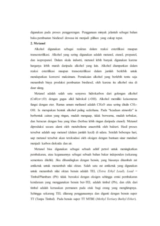 digunakan pada proses penggorengan. Penggunaan minyak jelantah sebagai bahan
baku pembuatan biodiesel dewasa ini menjadi pilihan yang cukup tepat.
2. Metanol
Alkohol digunakan sebagai reaktan dalam reaksi esterifikasi maupun
transesterifikasi. Alkohol yang sering digunakan adalah metanol, etanol, propanol,
dan isopropanol. Dalam skala industri, metanol lebih banyak digunakan karena
harganya lebih murah daripada alkohol yang lain. Alkohol diumpankan dalam
reaksi esterifikasi maupun transesterifikasi dalam jumlah berlebih untuk
mendapatkan konversi maksimum. Pemakaian alkohol yang berlebih tentu saja
menambah biaya produksi pembuatan biodiesel, oleh karena itu alkohol sisa di
daur ulang.
Metanol adalah salah satu senyawa hidrokarbon dari golongan alkohol
(CnH2n+2O) dengan gugus alkil hidroksil (-OH). Alkohol memiliki keisomeran
fungsi dengan eter. Rumus umum methanol adalah CH4O atau sering ditulis CH3-
OH. Ia merupakan bentuk alkohol paling sederhana. Pada “keadaan atmosfer” ia
berbentuk cairan yang ringan, mudah menguap, tidak berwarna, mudah terbakar,
dan beracun dengan bau yang khas (berbau lebih ringan daripada etanol). Metanol
diproduksi secara alami oleh metabolisme anaerobik oleh bakteri. Hasil proses
tersebut adalah uap metanol (dalam jumlah kecil) di udara. Setelah beberapa hari,
uap metanol tersebut akan teroksidasi oleh oksigen dengan bantuan sinar matahari
menjadi karbon dioksida dan air.
Metanol bisa digunakan sebagai sebuah aditif petrol untuk meningkatkan
pembakaran, atau kegunaannya sebagai sebuah bahan bakar independen (sekarang
sementara diteliti). Jika dibandingkan dengan bensin, yang biasanya ditambah zat
antiketuk untuk menambah nilai oktan. Salah satu zat antiketuk yang digunakan
untuk menambah nilai oktan bensin adalah TEL (Tetra Ethyl Lead). Lead =
Timbal/Plumbum (Pb) tidak bereaksi dengan oksigen sehingga emisi pembakaran
kendaraan yang menggunakan bensin ber-TEL adalah timbal (Pb), dan efek dari
timbal adalah kerusakan permanen pada otak bagi orang yang menghirupnya.
Sehingga sekarang TEL dilarang penggunaannya dan diganti dengan bensin super
TT (Tanpa Timbal). Pada bensin super TT MTBE (Methyl Tertiary Buthyl Ether).
 