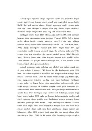 Metanol dapat digunakan sebagai senyawanya sendiri atau direaksikan dengan
minyak seperti triolein (minyak zaitun) menjadi ester (metil oleat) dengan katalis
NaOH dan hasil samping gliserol. Sebagai senyawanya sendiri, metanol pada
suhu 15oC dapat dicampurkan dengan BBM yang disebut dengan bioalkohol.
Bioalkohol mampu menghasilkan panas yang lebih besar daripada BBM.
Kandungan metanol dalam BBM tidaklah dapat melewati 15% untuk campuran
homogen tanpa menggunakan zat-zat tambahan (Fitrayadi, 2008). Hal ini karena
produk alkana bersifat nonpolar sedangkan metanol bersifat polar sehingga
kelarutan metanol adalah rendah dalam senyawa alkana (Tim Dosen Kimia Dasar,
2009). Tetapi pencampuran metanol pada BBM dengan kadar 15% juga
menimbulkan masalah terutama di daerah dingin. Hal ini karena pada suhu 0 oC,
metanol tidak larut sepenuhnya dan tampak memisah dengan BBM (Fitrayadi,
2008). Semakin rendah suhu, maka kelarutan senyawa akan semakin rendah.
Tetapi, metanol 15% pun jika dibiarkan beberapa menit, ia akan memisah. Hal ini
biasanya terjadi selama proses pembakaran .
Metanol merupakan bagian sederhana dari alkohol yang mudah menarik uap
air yang terdapat di atmosfer. Oleh karena itu, jika kandungannya pada BBM
besar, maka akan menyebabkan korosi besi pada komponen mesin sehingga dapat
merusak komponen mesin. Selain itu, karena pembakarannya yang terlalu cepat,
maka memperbesar terjadinya knocking pada mesin kendaraan. Kandungan
metanol paling irit dimana bahan bakar menghasilkan karbonmonoksida paling
sedikit dengan kandungan air seminimal mungkin adalah pada konsentrasi 5%.
Semakin rendah kadar metanol dalam BBM, maka gas buangan karbonmonoksida
semakin besar tetapi kandungan airnya semakin kecil. Sebaliknya, semakin tinggi
kadar metanol dalam BBM, maka gas buangan karbonmonoksida semakin kecil
tetapi kandungan airnya semakin besar. Pembakaran semakin sempurna dengan
bertambah pendeknya rantai karbon. Dengan mencampurkan metanol ke dalam
bahan bakar minyak, maka akan meningkatkan bilangan oktan dari bahan bakar
minyak tersebut. Bahan aditif yang dapat ditambahkan dengan metanol agar
kelarutannya dalam BBM semakin tinggi antara lain yang terbaik adalah sabun
atau detergen (Zenta, 2009).Hal ini karena sabun dan detergen dapat mengikat
 