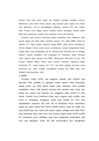 metanol yang polar pada bagian abu alkalinya sekaligus mengikat senyawa
hidrokarbon pada bahan bakar minyak yang nonpolar pada bagian asam lemak
atau gliserolnya. Hal ini memungkinkan dibuatnya metanol 20% atau bahkan
lebih. Namun, perlu diingat bahwa semakin banyak kandungan metanol dalam
BBM juga mendorong semakin besar terjadinya korosi dan knocking.
Kelarutan suatu senyawa berkurang dengan menurunnya suhu. Akibatnya, pada
daerah dingin, kita tidak dapat membuat metanol 15% dalam BBM. Selain itu,
metanol 15% dapat dengan memisah dengan BBM selama proses pembakaran.
Hal ini mungkin karena selama proses pembakaran, metanol mengadakan kontak
dengan udara yang mengandung uap air. Metanol akan menyerap uap air sehingga
metanol semakin dijenuhkan oleh kandungan air. Akibatnya, dalam beberapa
menit, metanol akan memisah dari BBM. Berdasarkan fakta-fakta di atas, baik
metanol maupun dalam bentuk metil esternya sebaiknya digunakan dalam
konsentrasi 5% sampai kurang dari 15% saja untuk menjaga keawetan mesin
kendaraan dan untuk menjaga kemungkinan metanol dan BBM tidak akan
memisah pada penurunan suhu.
3. NaOH
Persentase katalis NaOH yang digunakan terhadap yield biodiesel yang
diperoleh. Pada penelitian ini digunakan pelarut metanol untuk mereaksikan
minyak kemiri, atau lebih dikenal dengan reaksi alkoholisis. Hasil penelitian
menunjukkan bahwa yield biodiesel mencapai nilai maksimal untuk semua rasio
minyak dan metanol yang diperoleh saat penggunaan katalis NaOH 2% berat
minyak. Semakin besar konsentrasi katalis pada campuran maka semakin cepat
reaksi itu berlangsung. Penggunaan katalis yang melebihi 2% berat akan
mengakibatkan penurunan nilai yield. Hal ini disebabkan karena terbentuknya
dimetil eter antara metanol dan NaOH berlebih tersebut. Selain itu, katalis basa
yang berlebih juga akan terikut pada lapisan organik, sehingga asam lemak bebas
yang terkandung dalam bahan baku akan bereaksi dengan katalis NaOH berlebih
dan membentuk reaksi safonifikasi yang dapat menghambat pembentukan metil
ester yang diharapkan. Sabun dari hasil transesetrifikasi akan meningkatkan
 