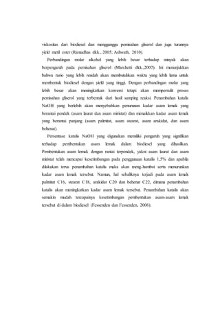 viskositas dari biodiesel dan mengganggu pemisahan gliserol dan juga turunnya
yield metil ester (Ramadhas dkk., 2005; Ashwath, 2010).
Perbandingan molar alkohol yang lebih besar terhadap minyak akan
berpengaruh pada pemisahan gliserol (Marchetti dkk.,2007). Ini menunjukkan
bahwa rasio yang lebih rendah akan membutuhkan waktu yang lebih lama untuk
membentuk biodiesel dengan yield yang tinggi. Dengan perbandingan molar yang
lebih besar akan meningkatkan konversi tetapi akan mempersulit proses
pemisahan gliserol yang terbentuk dari hasil samping reaksi. Penambahan katalis
NaOH yang berlebih akan menyebabkan penurunan kadar asam lemak yang
berantai pendek (asam laurat dan asam miristat) dan menaikkan kadar asam lemak
yang berantai panjang (asam palmitat, asam stearat, asam arakidat, dan asam
behenat).
Persentase katalis NaOH yang digunakan memiliki pengaruh yang signifikan
terhadap pembentukan asam lemak dalam biodiesel yang dihasilkan.
Pembentukan asam lemak dengan rantai terpendek, yakni asam laurat dan asam
miristat telah mencapai kesetimbangan pada penggunaan katalis 1,5% dan apabila
dilakukan terus penambahan katalis maka akan meng-hambat serta menurunkan
kadar asam lemak tersebut. Namun, hal sebaliknya terjadi pada asam lemak
palmitat C16, stearat C18, arakidat C20 dan behenat C22, dimana penambahan
katalis akan meningkatkan kadar asam lemak tersebut. Penambahan katalis akan
semakin mudah tercapainya kesetimbangan pembentukan asam-asam lemak
tersebut di dalam biodiesel (Fessenden dan Fessenden, 2006).
 
