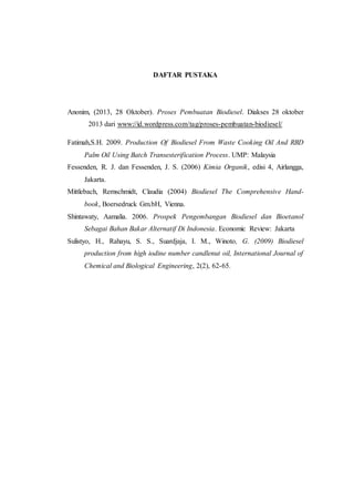 DAFTAR PUSTAKA
Anonim, (2013, 28 Oktober). Proses Pembuatan Biodiesel. Diakses 28 oktober
2013 dari www://id.wordpress.com/tag/proses-pembuatan-biodiesel/
Fatimah,S.H. 2009. Production Of Biodiesel From Waste Cooking Oil And RBD
Palm Oil Using Batch Transesterification Process. UMP: Malaysia
Fessenden, R. J. dan Fessenden, J. S. (2006) Kimia Organik, edisi 4, Airlangga,
Jakarta.
Mittlebach, Remschmidt, Claudia (2004) Biodiesel The Comprehensive Hand-
book, Boersedruck Gm.bH, Vienna.
Shintawaty, Aamalia. 2006. Prospek Pengembangan Biodiesel dan Bioetanol
Sebagai Bahan Bakar Alternatif Di Indonesia. Economic Review: Jakarta
Sulistyo, H., Rahayu, S. S., Suardjaja, I. M., Winoto, G. (2009) Biodiesel
production from high iodine number candlenut oil, International Journal of
Chemical and Biological Engineering, 2(2), 62-65.
 