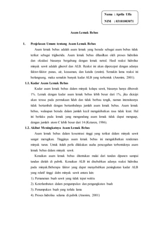 Asam Lemak Bebas
1. Penjelasan Umum tentang Asam Lemak Bebas
Asam lemak bebas adalah asam lemak yang berada sebagai asam bebas tidak
terikat sebagai trigliserida. Asam lemak bebas dihasilkan oleh proses hidrolisis
dan oksidasi biasanya bergabung dengan lemak netral. Hasil reaksi hidrolisa
minyak sawit adalah gliserol dan ALB. Reaksi ini akan dipercepat dengan adanya
faktor-faktor panas, air, keasaman, dan katalis (enzim). Semakin lama reaksi ini
berlangsung, maka semakin banyak kadar ALB yang terbentuk (Anonim, 2001).
1.1. Kadar Asam Lemak Bebas
Kadar asam lemak bebas dalam minyak kelapa sawit, biasanya hanya dibawah
1%. Lemak dengan kadar asam lemak bebas lebih besar dari 1%, jika dicicipi
akan terasa pada permukaan lidah dan tidak berbau tengik, namun intensitasnya
tidak bertambah dengan bertambahnya jumlah asam lemak bebas. Asam lemak
bebas, walaupun berada dalam jumlah kecil mengakibatkan rasa tidak lezat. Hal
ini berlaku pada lemak yang mengandung asam lemak tidak dapat menguap,
dengan jumlah atom C lebih besar dari 14 (Ketaren, 1986).
1.2. Akibat Meningkatnya Asam Lemak Bebas
Asam lemak bebas dalam kosentrasi tinggi yang terikut dalam minyak sawit
sangat merugikan. Tingginya asam lemak bebas ini mengakibatkan rendemen
minyak turun. Untuk itulah perlu dilakukan usaha pencegahan terbentuknya asam
lemak bebas dalam minyak sawit.
Kenaikan asam lemak bebas ditentukan mulai dari tandan dipanen sampai
tandan diolah di pabrik. Kenaikan ALB ini disebabkan adanya reaksi hidrolisa
pada minyak.Beberapa faktor yang dapat menyebabkan peningkatan kadar ALB
yang relatif tinggi dalm minyak sawit antara lain:
1). Pemanenan buah sawit yang tidak tepat waktu
2). Keterlambatan dalam pengumpulan dan pengangkutan buah
3). Penumpukan buah yang terlalu lama
4). Proses hidrolisa selama di pabrik (Anonim, 2001)
Nama : Aprila Ulfa
NIM : 03101003071
 