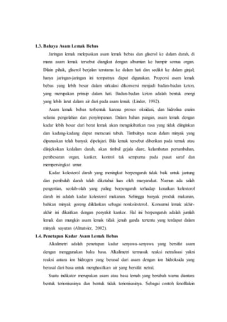 1.3. Bahaya Asam Lemak Bebas
Jaringan lemak melepaskan asam lemak bebas dan gliserol ke dalam darah, di
mana asam lemak tersebut diangkut dengan albumian ke hampir semua organ.
Dilain pihak, gliserol berjalan terutama ke dalam hati dan sedikit ke dalam ginjal;
hanya jaringan-jaringan ini tempatnya dapat digunakan. Proporsi asam lemak
bebas yang lebih besar dalam sirkulasi dikonversi menjadi badan-badan keton,
yang merupakan prinsip dalam hati. Badan-badan keton adalah bentuk energi
yang lebih larut dalam air dari pada asam lemak (Linder, 1992).
Asam lemak bebas terbentuk karena proses oksidasi, dan hidrolisa enzim
selama pengolahan dan penyimpanan. Dalam bahan pangan, asam lemak dengan
kadar lebih besar dari berat lemak akan mengakibatkan rasa yang tidak diinginkan
dan kadang-kadang dapat meracuni tubuh. Timbulnya racun dalam minyak yang
dipanaskan telah banyak dipelajari. Bila lemak tersebut diberikan pada ternak atau
diinjeksikan kedalam darah, akan timbul gejala diare, kelambatan pertumbuhan,
pembesaran organ, kanker, kontrol tak sempurna pada pusat saraf dan
mempersingkat umur.
Kadar kolesterol darah yang meningkat berpengaruh tidak baik untuk jantung
dan pembuluh darah telah diketahui luas oleh masyarakat. Namun ada salah
pengertian, seolah-olah yang paling berpengaruh terhadap kenaikan kolesterol
darah ini adalah kadar kolesterol makanan. Sehingga banyak produk makanan,
bahkan minyak goreng diiklankan sebagai nonkolesterol.. Konsumsi lemak akhir-
akhir ini dikaitkan dengan penyakit kanker. Hal ini berpengaruh adalah jumlah
lemak dan mungkin asam lemak tidak jenuh ganda tertentu yang terdapat dalam
minyak sayuran (Almatsier, 2002).
1.4. Penetapan Kadar Asam Lemak Bebas
Alkalimetri adalah penetapan kadar senyawa-senyawa yang bersifat asam
dengan menggunakan baku basa. Alkalimetri termasuk reaksi netralisasi yakni
reaksi antara ion hidrogen yang berasal dari asam dengan ion hidroksida yang
berasal dari basa untuk menghasilkan air yang bersifat netral.
Suatu indikator merupakan asam atau basa lemah yang berubah warna diantara
bentuk terionisasinya dan bentuk tidak terionisasinya. Sebagai contoh fenolftalein
 