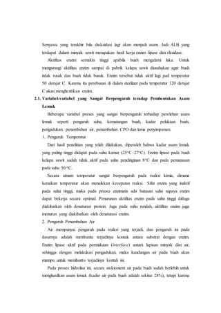 Senyawa yang terakhir bila dioksidasi lagi akan menjadi asam. Jadi ALB yang
terdapat dalam minyak sawit merupakan hasil kerja enzim lipase dan oksidase.
Aktifitas enzim semakin tinggi apabila buah mengalami luka. Untuk
mengurangi aktifitas enzim sampai di pabrik kelapa sawit diusahakan agar buah
tidak rusak dan buah tidak busuk. Enzim tersebut tidak aktif lagi pad temperatur
50 derajat C. Karena itu perebusan di dalam sterilizer pada temperatur 120 derajat
C akan menghentikan enzim.
2.1. Variabel-variabel yang Sangat Berpengaruh teradap Pembentukan Asam
Lemak
Beberapa variabel proses yang sangat berpengaruh terhadap perolehan asam
lemak seperti pengaruh suhu, kematangan buah, kadar pelukaan buah,
pengadukan, penambahan air, penambahan CPO dan lama penyimpanan.
1. Pengaruh Temperatur
Dari hasil penelitian yang telah dilakukan, diperoleh bahwa kadar asam lemak
yang paling tinggi didapat pada suhu kamar (25oC–27oC). Enzim lipase pada buah
kelapa sawit sudah tidak aktif pada suhu pendinginan 8oC dan pada pemanasan
pada suhu 50 oC.
Secara umum temperatur sangat berpengaruh pada reaksi kimia, dimana
kenaikan temperatur akan menaikkan kecepatan reaksi. Sifat enzim yang inaktif
pada suhu tinggi, maka pada proses enzimatis ada batasan suhu supaya enzim
dapat bekerja secara optimal. Penurunan aktifitas enzim pada suhu tinggi diduga
diakibatkan oleh denaturasi protein. Juga pada suhu rendah, aktifitas enzim juga
menurun yang diakibatkan oleh denaturasi enzim.
2. Pengaruh Penambahan Air
Air mempunyai pengaruh pada reaksi yang terjadi, dan pengaruh ini pada
dasarnya adalah membantu terjadinya kontak antara substrat dengan enzim.
Enzim lipase aktif pada permukaan (interface) antara lapisan minyak dan air,
sehingga dengan melakukan pengadukan, maka kandungan air pada buah akan
mampu untuk membantu terjadinya kontak ini.
Pada proses hidrolisa ini, secara stokiometri air pada buah sudah berlebih untuk
menghasilkan asam lemak (kadar air pada buah adalah sekitar 28%), tetapi karena
 